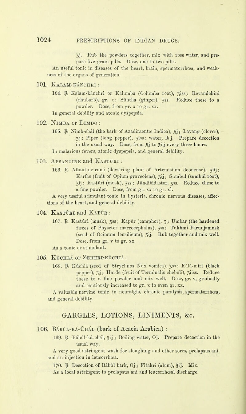 5j. Rub the powders together, mix with rose water, and pre- pare five-grain pills. Dose, one to two pills. An useful tonic in diseases of the heart, brain, spermatorrhoea, and weak- ness of the organs of generation. 101. KaLAM-KANCHEI : 164. ^ Kalara-kanchri or Kalumba (Columba root), 5iss; Revandchini (rhubarb), gr. x; Suutha (ginger), jss. Reduce these to a powder. Dose, from gr. x to gr. xx. In general debility and atonic dyspepsia. 102. NiMBA or LiMDO : 165. 9) Nimb-chal (the bark of Azadiraeuta) Indica), ; Lavang (cloves), 5] ; Piper (long pepper), ^hs; water, ibj. Prepare decoction in the usual way. Dose, from §j to giij every three hours. In malarious fevers, atonic dyspepsia, and general debility. 103. ArsAJfTiNE and Kastxjei : 166. p. Afsantine-rumi (flowering plant of Artemisium doonense), 5iij; Karfas (fruit of Opium graveolens), 5ij ; Sumbul (sumbul root), 5y ; Kastuvi (musk), 5ss; Jundibidastor, 553. Reduce these to a fine powder. Dose, from gr. xx to gr. xl. A very useful stimulant tonic iu hysteria, chronic nervous diseases, affec- tions of the heart, and general debility. 104. KASTtyEi and Kap^e : 167. P> Kasturi (musk), 5ss; KapAr (camphor), 3; Umbar (the hardened faeces of Physeter macrocephalus), 5ss; Tukhmi-Farunjamusk (seed of Ocimum lensilicum), 5ij. Rub together and mix well. Dose, from gr. v to gr. xx. As a tonic or stimulant. 105. KUCHLA or ZEHEEI-KiyCHIA : 168. P: Kuchla (seed of Stryclmos Nux vomica), 533; Kala-miri (black pepper), 5] ; Harde (fruit of Terminalis chebull), jiiss. Reduce these to a fine powder and mix well. Dose, gr. v, gradually and cautiously increased to gr. x to even gr. xx. A valuable nervine tonic in neuralgia, chronic paralysis, spermatorrhoea, and general debility. GARGLES, LOTIONS, LINIMENTS, &c. 106. Babitl-ka-Chal (bark of Acacia Arabica) : 169. 5<j BabW-ka-chal, gij; Boiling water, Oj. Prepare decoction in the usual way. A very good astringent wash for sloughing and other sores, prolapsus ani, and an injection iu leucorrhcea. 170. 9= Decoction of Babul bark, Oj; Pitakri (alum), ^ij- Mix. As a local astringent in prolapsus ani and leucorrhceal discharge.