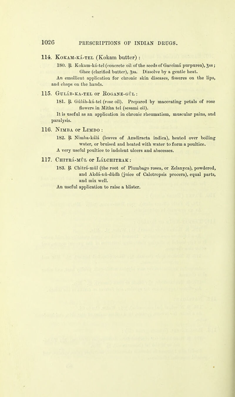 114. KoKAM-KA-TEL (Kokam butter) : 180. P) Kokam-ka-tel (concrete oil of the seeds of Garcima purpurea), 5ss; Ghee (clarified butter), ^ss. Dissolve by a gentle heat. An emollient application for chronic skin diseases, fissures on the lips, and chaps on the hands. 115. GtTLAB-KA-TEL Or EoGAJfE-Gl^L : 181. p> Gulab-ka-tel (rose oil). Prepared by macerating petals of rose flowers in Mitha tel (sesami oil). It is useful as an application in chronic rheumatism, muscular pains, and paralysis. 116. NiMBA or LlMDO : 182. p> Nimba-kala (leaves of Azadiracta indica), heated over boiling water, or bruised and heated with water to form a poultice. A very useful poultice to indolent ulcers and abscesses. 117. CniTEA-MtrL or Lalchitbak : 183. ^ Chitra-mul (the root of Plumbago rosea, or Zelanyca), powdered, and Akda-nu-dudh (juice of Calotropsis procera), equal parts, and mix well. An useful application to raise a blister.