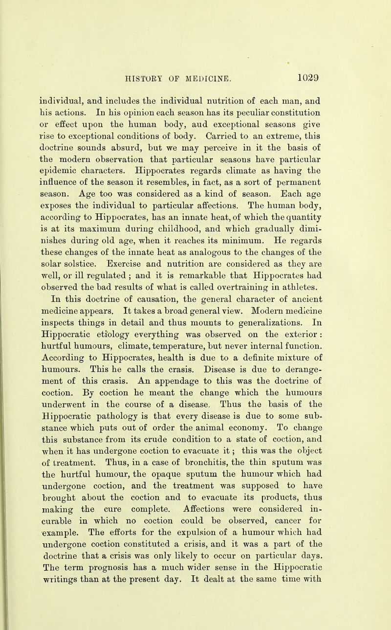 indiyidual, and includes the individual nutrition of each man, and his actions. In his opinion each season has its peculiar constitution or effect upon the human body, aud exceptional seasons give rise to exceptioaal conditions of body. Carried to an extreme, this doctrine sounds absurd, but we may perceive in it the basis of the modern observation that particular seasons have particular epidemic characters. Hippocrates regards climate as having the influence of the season it resembles, in fact, as a sort of permanent season. Age too was considered as a kind of season. Each age exposes the individual to particular affections. The human body, according to Hippocrates, has an innate heat, of which the quantity is at its maximum during childhood, and which gradually dimi- nishes during old age, when it reaches its minimum. He regards these changes of the innate heat as analogous to the changes of the solar solstice. Exercise and nutrition are considered as they are well, or ill regulated ; and it is remarkable that Hippocrates had observed the bad results of what is called overtraining in athletes. In this doctrine of causation, the general character of ancient medicine appears. It takes a broad general view. Modern medicine inspects things in detail and thus mounts to generalizations. In Hippocratic etiology everything was observed on the exterior: hurtful humours, climate, temperature, but never internal function. According to Hippocrates, health is due to a definite mixture of humours. This he calls the crasis. Disease is due to derange- ment of this crasis. An aj)pendage to this was the doctrine of coction. By coction he meant the change which the humours underwent in the course of a disease. Thus the basis of the Hippocratic pathology is that every disease is due to some sub- stance which puts out of order the animal economy. To change this substance from its crude condition to a state of coction, and when it has undergone coction to evacuate it; this was the object of treatment. Thus, in a case of bronchitis, the thin sputum was the hurtful humour, the opaque sputum the humour which had undergone coction, and the treatment was supposed to have brought about the coction and to evacuate its products, thus making the cure complete. Affections were considered in- curable in which no coction could be observed, cancer for example. The efforts for the expulsion of a humour which had undergone coction constituted a crisis, and it was a part of the doctrine that a crisis was only likely to occur on particular days. The term prognosis has a much wider sense in the Hippocratic writings than at the present day. It dealt at the same time with