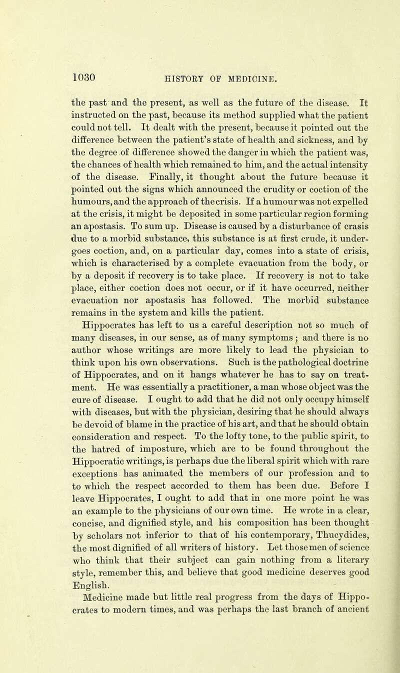 the past and the present, as well as the future of the disease. It instructed on the past, because its method supplied what the patient could not tell. It dealt with the present, because it pointed out the difference between the patient's state of health and sickness, and by the degree ,of difference showed the danger in which the patient was, the chances of health which remained to him, and the actual intensity of the disease. Finally, it thought about the future because it pointed out the signs which announced the crudity or coction of the humours, and the approach of thecrisis. If a humourwas not expelled at the crisis, it might be deposited in some particular region forming an apostasis. To sum up. Disease is caused by a disturbance of crasis due to a morbid substance, this substance is at first crude, it under- goes coction, and, on a particular day, comes into a state of crisis, which is characterised by a complete evacuation from the body, or by a deposit if recovery is to take place. If recovery is not to take place, either coction does not occur, or if it have occurred, neither evacuation nor apostasis has followed. The morbid substance remains in the system and kills the patient. Hippocrates has left to us a careful description not so much of many diseases, in our sense, as of many symptoms ; and there is no author whose writings are more likely to lead the physician to think upon his own observations. Such is the pathological doctrine of Hippocrates, and on it hangs whatever he has to say on treat- ment. He was essentially a practitioner, a man whose object was the cure of disease. I ought to add that he did not only occupy himself with diseases, but with the physician, desiring that he should always be devoid of blame in the practice of his art, and that he should obtain consideration and respect. To the lofty tone, to the public spirit, to the hatred of imposture, which are to be found throughout the Hippocratic writings, is perhaps due the liberal spirit which with rare exceptions has animated the members of our profession and to to which the respect accorded to them has been due. Before I leave Hippocrates, I ought to add that in one more point he was an example to the physicians of our own time. He wrote in a clear, concise, and dignified style, and his composition has been thought by scholars not inferior to that of his contemporary, Thucydides, the most dignified of all writers of history. Let those men of science who think that their subject can gain nothing from a literary style, remember this, and believe that good medicine deserves good English. Medicine made but little real progress from the days of Hippo- crates to modern times, and was perhaps the last branch of ancient