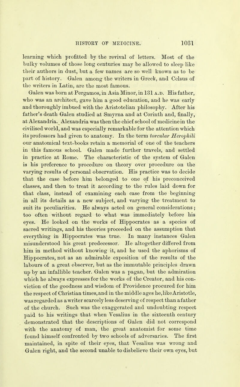 learning whicli profitted by the revival of letters. Most of the bulky volumes of those long centuries may be allowed to sleep like their authors in dust, but a few names are so well known as to be part of history. G-alen among the writers in Greek, and Celsus of the writers in Latin, are the most famous. G-alen was born at Pergamos, in Asia Minor, in 131 a.d. His father, who was an architect, gave him a good education, and he was early and thoroughly imbued with the Aristotelian philosophy. After his father's death Galen studied at Smyrna and at Corinth and, finally, at Alexandria. Alexandria was then the chief school of medicine in the civilised world, and was especially remarkable for the attention which its professors had given to anatomy. In the term torcular Herophili our anatomical text-books retain a memorial of one of the teachers in this famous school. Galen made further travels, and settled in practice at Rome. The characteristic of the system of Galen is his preference to procedure on theory over procedure on the varying results of personal observation. His practice was to decide that the case before him belonged to one of his preconceived classes, and then to treat it according to the rules laid down for that class, instead of examining each case from the beginning in all its details as a new subject, and varying the treatment to suit its peculiarities. He always acted on general considerations ; too often without regard to what was immediately before his eyes. He looked on the works of Hippocrates as a species of sacred writings, and his theories proceeded on the assumption that everything in Hippocrates was true. In many instances Galen misunderstood his great predecessor. He altogether differed from him in method vsdthout knowing it, and he used the aphorisms of Hippocrates, not as an admirable exposition of the results of the labours of a great observer, but as the immutable principles drawn up by an infallible teacher. Galen was a pagan, but the admiration which he always expresses for the works of the Creator, and his con- viction of the goodness and wisdom of Providence procured for him the respect of Christian times, and in the middle ages he,like Aristotle, was regarded as awriter scarcely less deserving of respect than afather of the church. Such was the exaggerated and undoubting respect paid to his writings that when Vesalius in the sixteenth century demonstrated that the descriptions of Galen did not correspond with the anatomy of man, the great anatomist for some time found himself confronted by two schools of adversaries. The first maintained, in spite of their eyes, that Vesalius was wrong and Galen right, and the second unable to disbelieve their own eyes, but