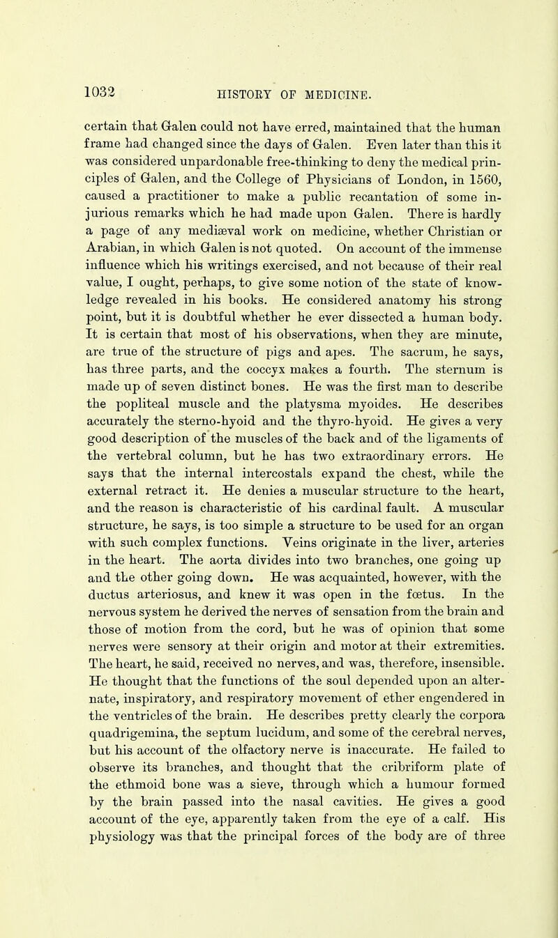 certain that Gralen could not have erred, maintained that the human frame had changed since the days of Gralen. Even later than this it was considered unpardonable free-thinking to deny the medical prin- ciples of Galen, and the College of Physicians of London, in 1560, caused a practitioner to make a public recantation of some in- jurious remarks which he had made upon Galen. There is hardly a page of any mediaeval work on medicine, whether Christian or Arabian, in which Galen is not quoted. On account of the immense influence which his writings exercised, and not because of their real value, I ought, perhaps, to give some notion of the state of know- ledge revealed in his books. He considered anatomy his strong point, but it is doubtful whether he ever dissected a human body. It is certain that most of his observations, when they are minute, are true of the structure of pigs and apes. The sacrum, he says, has three parts, and the coccyx makes a fourth. The sternum is made up of seven distinct bones. He was the first man to describe the popliteal muscle and the platysma myoides. He describes accurately the sterno-hyoid and the thyro-hyoid. He gives a very good description of the muscles of the back and of the ligaments of the vertebral column, but he has two extraordinary errors. He says that the internal intei'costals expand the chest, while the external retract it. He denies a muscular structure to the heart, and the reason is characteristic of his cardinal fault. A muscular structure, he says, is too simple a structure to be used for an organ with such complex functions. Veins originate in the liver, arteries in the heart. The aorta divides into two branches, one going up and the other going down. He was acquainted, however, with the ductus arteriosus, and knew it was open in the foetus. In the nervous system he derived the nerves of sensation from the brain and those of motion from the cord, but he was of opinion that some nerves were sensory at their origin and motor at their extremities. The heart, he said, received no nerves, and was, therefore, insensible. He thought that the functions of the soul depended upon an alter- nate, inspiratory, and respiratory movement of ether engendered in the ventricles of the brain. He describes pretty clearly the corpora quadrigemina, the septum lucidum, and some of the cerebral nerves, but his account of the olfactory nerve is inaccurate. He failed to observe its branches, and thought that the cribriform plate of the ethmoid bone was a sieve, through which a humour formed by the brain passed into the nasal cavities. He gives a good account of the eye, apparently taken from the eye of a calf. His physiology was that the principal forces of the body are of three