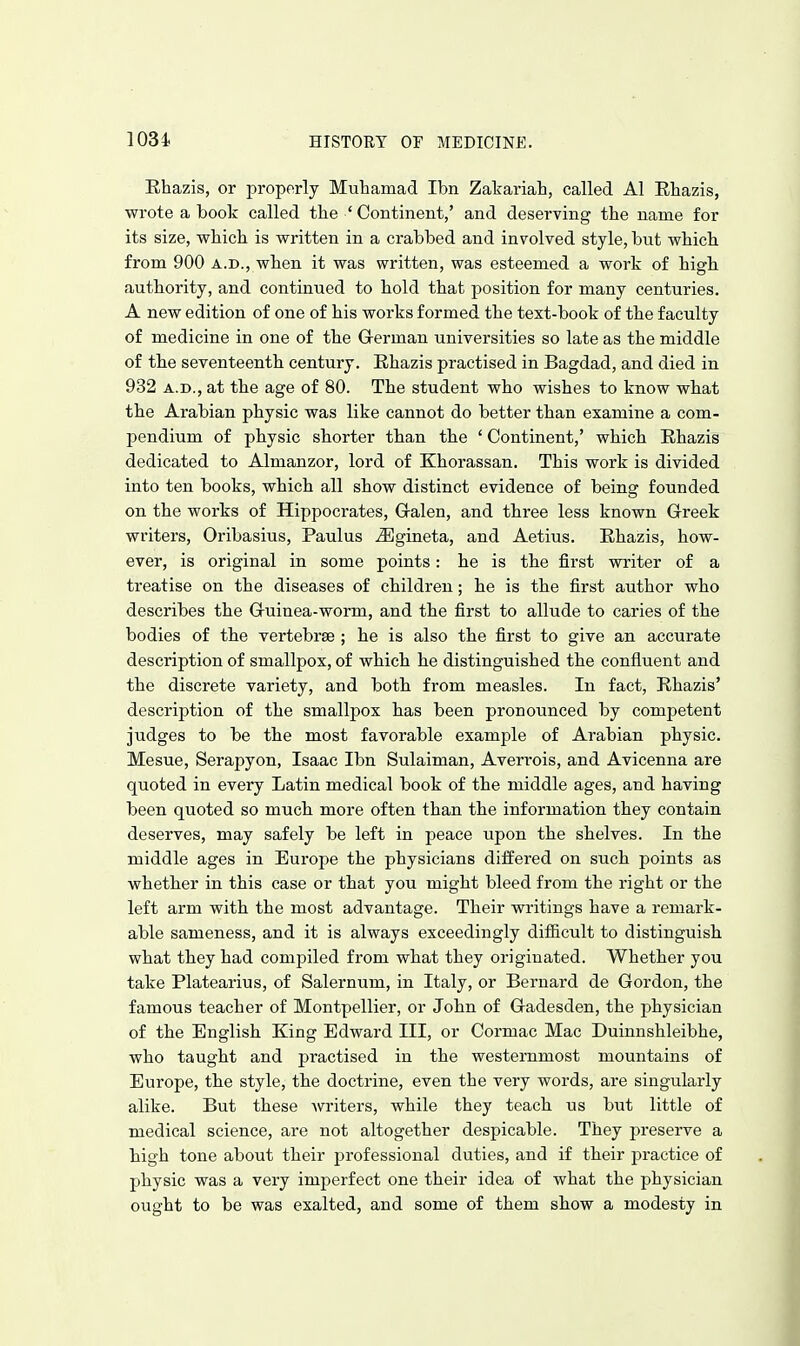 Ehazis, or properly Muliamad Ibn Zakariah, called Al Rhazis, wrote a book called the ' Continent,' and deserving the name for its size, which is written in a crabbed and involved style, but which from 900 a.d., when it was written, was esteemed a work of high authority, and continued to hold that position for many centuries. A new edition of one of his works formed the text-book of the faculty of medicine in one of the Grerman universities so late as the middle of the seventeenth century. Ehazis practised in Bagdad, and died in 932 A.D., at the age of 80. The student who wishes to know what the Arabian physic was like cannot do better than examine a com- pendium of physic shorter than the ' Continent,' which Ehazis dedicated to Almanzor, lord of Khorassan. This work is divided into ten books, which all show distinct evidence of being founded on the works of Hippocrates, Gralen, and three less known Greek writers, Oribasius, Paulus ^gineta, and Aetius. Ehazis, how- ever, is original in some points: he is the first writer of a treatise on the diseases of children; he is the first author who describes the G-uinea-worm, and the first to allude to caries of the bodies of the vertebrae ; he is also the first to give an accurate description of smallpox, of which he distinguished the confluent and the discrete variety, and both from measles. In fact, Ehazis' description of the smallpox has been pronounced by competent judges to be the most favorable example of Arabian physic. Mesne, Serapyon, Isaac Ibn Sulaiman, Averrois, and Avicenna are quoted in every Latin medical book of the middle ages, and having been quoted so much more often than the information they contain deserves, may safely be left in peace upon the shelves. In the middle ages in Europe the physicians differed on such points as whether in this case or that you might bleed from the right or the left arm with the most advantage. Their writings have a remark- able sameness, and it is always exceedingly difiicult to distinguish what they had compiled from what they originated. Whether you take Platearius, of Salernum, in Italy, or Bernard de Gordon, the famous teacher of Montpellier, or John of Gadesden, the physician of the English King Edward III, or Cormac Mac Duinnshleibhe, who taught and practised in the westernmost mountains of Europe, the style, the doctrine, even the very words, are singularly alike. But these writers, while they teach us but little of medical science, are not altogether despicable. They preserve a high tone about their professional duties, and if their practice of physic was a very imperfect one their idea of what the physician ought to be was exalted, and some of them show a modesty in