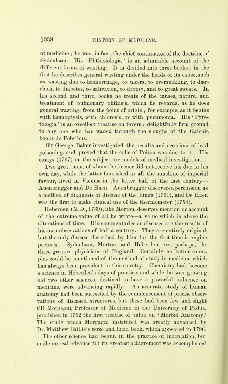 of medicine ; lie was, in fact, the chief continuator of the doctrine of Sydenham. His ' Phthisiologia ' is an admirable account of the different forms of wasting. It is divided into three books ; in the first he describes general wasting under the heads of its cause, such as wasting due to haemorrhage, to ulcers, to oversuckling, to diar- rhoea, to diabetes, to salivation, to dropsy, and to great sweats. In his second and third books he treats of the causes, nature, and treatment of pulmonary phthisis, which he regards, as he does general wasting, from the point of origin ; for example, as it begins with haemoptysis, with chlorosis, or with pneumonia. His ' Pyre- tologia' is an excellent treatise on fevers : delightfully firm ground to any one who has waded through the sloughs of the Gralenic books de Febribus. Sir G-eorge Baker investigated the results and occasions of lead poisoning, and proved that the colic of Poitou was due to it. His essays (1767) on the subject are models of medical investigation. Two great men, of whom the former did not receive his due in his own day, while the latter flourished in all the sunshine of imperial favour, lived in Vienna in the latter half of the last century— Auenbrugger and De Haen. Auenbrugger discovered percussion as a method of diagnosis of disease of the lungs (1761), and De Haen was the first to make clinical use of the thermometer (1758). Heberden (M.D., 1739), like Morton, deserves mention on account of the extreme value of all he wrote—a value which is above the alterations of time. His commentaries on diseases are the results of his own observations of half a century. They are entirely original, but the only disease described by him for the first time is angina pectoris. Sydenham, Morton, and Heberden are, perhaps, the three greatest physicians of England. Certainly no better exam- ples could be mentioned of the method of study in medicine which has always been prevalent in this country. Chemistry had, become a science in Heberden's days of practice, and while he was growing old two other sciences, destined to have a powerful influence on medicine, were advancing rapidly. An accurate study of human anatomy had been succeeded by the commencement of precise obser- vations of diseased structures, but these had been few and slight till Morgagni, Professor of Medicine in the University of Padua, published in 1762 the first treatise of value on ' Morbid Anatomy.' The study which Morgagni instituted was greatly advanced by Dr. Matthew BaiUie's terse and lucid book, which appeared in 1796. The other science had begun in the practice of inoculation, but made no real advance till its greatest achievement was accomplished