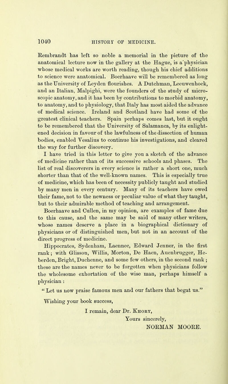 Rembrandt lias left so noble a memorial in tbe picture of tbe anatomical lecture now in tbe gaUery at the Hague, is a'pbysician whose medical works are worth reading, though his chief additions to science were anatomical. Boerhaave will be remembered as long as the University of Leyden flourishes. A Dutchman, Leeuwenhoek, and an Italian, Malpighi, were the founders of the study of micro- scopic anatomy, and it has been by contributions to morbid anatomy, to anatomy, and to physiology, that Italy has most aided the advance of medical science. Ireland and Scotland have had some of the greatest clinical teachers. Spain perhaps comes last, but it ought to be remembered that the University of Salamanca, by its enlight- ened decision in favour of the lawfulness of the dissection of human bodies, enabled Vesalius to continue his investigations, and cleared the way for further discovery. I have tried in this letter to give you a sketch of the advance of medicine rather than of its successive schools and phases. The list of real discoverers in every science is rather a short one, much shorter than that of the well-known names. This is especially true of medicine, which has been of necessity publicly taught and studied by many men in every century. Many of its teachers have owed their fame, not to the newness or peculiar value of what they taught, but to their admirable method of teaching and arrangement. Boerhaave and CuUen, in my opinion, are examples of fame due to this cause, and the same may be said of many other writers, whose names deserve a place in a biographical dictionary of physicians or of distinguished men, but not in an account of the direct progress of medicine. Hippocrates, Sydenham, Laennec, Edward Jenner, in the first rank; with Glisson, Willis, Morton, De Haen, Auenbrugger, He- berden, Bright, Duchenne, and some few others, in the second rank ; these are the names never to be forgotten when physicians follow the wholesome exhortation of the wise man, perhaps himself a physician : Let us now praise famous men and our fathers that begat us. Wishing your book success, I remain, dear Dr. Khort, Yours sincerely, NOEMAN MOORE.