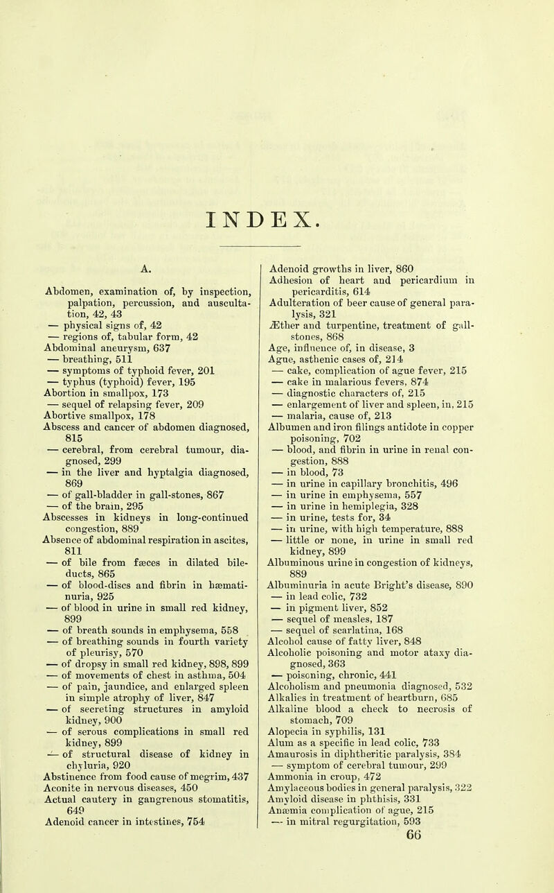 INDEX. A. Abdomen, examination of, by inspection, palpation, percussion, and ausculta- tion, 42, 43 — physical signs of, 42 — regions of, tabular form, 43 Abdominal aneurysm, 637 — breathing, 511 — symptoms of typhoid fever, 201 — typhus (typhoid) fever, 195 Abortion in smallpox, 173 — sequel of relapsing fever, 209 Abortive smallpox, 178 Abscess and cancer of abdomen diagnosed, 815 — cerebral, from cerebral tumour, dia- gnosed, 299 — in the liver and hyptalgia diagnosed, 869 — of gall-bladder in gall-stones, 867 — of the brain, 295 Abscesses in kidneys in long-continued congestion, 889 Absence of abdominal respiration in ascites, 811 — of bile from faeces in dilated bile- ducts, 865 — of blood-discs and fibrin in hsemati- nuria, 925 — of blood in urine in small red kidney, 899 — of breath sounds in emphysema, 558 ■— of breathing sounds in fourth variety of pleurisy, 570 — of dropsy in small red kidney, 898, 899 — of movements of chest in asthma, 504 — of pain, jaundice, and enlarged spleen in simple atrophy of liver, 847 — of secreting structures in amyloid kiduey, 900 — of serous complications in small red kidney, 899 ~ of structural disease of kidney in chyluria, 920 Abstinence from food cause of megrim, 437 Aconite in nervous diseases, 450 Actual cautery in gangrenous stomatitis, 649 Adenoid cancer in intestines, 754 Adenoid growths in liver, 860 Adhesion of heart and pericardium in pericarditis, 614 Adulteration of beer cause of general para- lysis, 321 iEther and turpentine, treatment of gall- stones, 868 Age, influence of, in disease, 3 Ague, asthenic cases of, 2] 4 — cake, complication of ague fever, 215 — cake in malarious fevers, 874 — diagnostic characters of, 215 — enlargement of liver and spleen, in, 215 — malaria, cause of, 213 Albumen and iron filings antidote in copper poisoning, 702 — blood, and fibrin in urine in renal con- gestion, 888 — in blood, 73 — in urine in capillary bronchitis, 496 — in urine in emphysema, 557 — in urine in hemiplegia, 328 — in urine, tests for, 34 — in urine, with high temperature, 888 — little or none, in urine in small red kidney, 899 Albuminous urine in congestion of kidneys, 889 Albuminuria in acute Bright's disease, 890 — in lead colic, 732 — in pigment liver, 852 — sequel of measles, 187 — sequel of scarlatina, 168 Alcohol cause of fatty liver, 848 Alcoholic poisoning and motor ataxy dia- gnosed, 363 — poisoning, chronic, 441 Alcoholism and pneumonia diagnosed, 532 Alkalies in treatment of heartburn, G85 Alkaline blood a check to necrosis of stomach, 709 Alopecia in syphilis, 131 Alum as a specific in lead colic, 733 Amaurosis in diphtheritic paralysis, 384 —• symptom of cerebral tumour, 299 Ammonia in croup, 472 Amylaceous bodies in general paralysis, 322 Amyloid disease in phthisis, 331 Anosmia complication of ague, 215 — in mitral regurgitation, 593 66