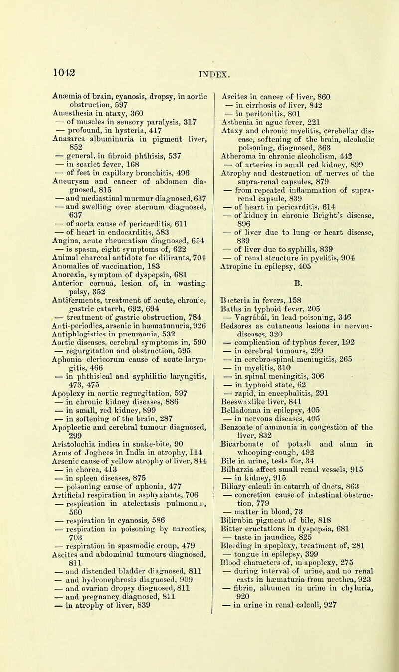 1043 AnsemLa of brain, cyanosis, dropsy, in aortic obstruction, 597 Anaesthesia in ataxy, 360 — of muscles in sensory paralysis, 317 — profound, in hysteria, 417 Anasarca albuminuria in pigment liver, 852 — general, in fibroid phthisis, 537 — in scarlet fever, 168 — of feet in capillary bronchitis, 496 Aneurysm and cancer of abdomen dia- gnosed, 815 — and mediastinal murmur diagnosed, 637 — and swelling over sternum diagnosed, 637 — of aorta cause of pericarditis, 611 — of heart in endocarditis, 583 Angina, acute rheumatism diagnosed, 654 — is spasm, eight symptoms of, 622 Animal charcoal antidote for dilirants, 704 Anomalies of vaccination, 183 Anorexia, symptom of dyspepsia, 681 Anterior cornua, lesion of, in wasting palsy, 352 Antiferments, treatment of acute, chronic, gastric catarrh, 692, 694 — treatment of gastric obstruction, 784 Aiiti-periodics, arsenic in hajmatunuria, 926 Antiphlogistics in pneumonia, 532 Aortic diseases, cerebral symptoms in, 590 — regurgitation and obstruction, 595 Aphonia clericorum cause of acute laryn- gitis, 466 — in phthisical and syphilitic laryngitis, 473, 475 Apoplexy in aortic regurgitation, 597 — in chronic kidney diseases, 886 — in small, red kidney, 899 — in softening of the brain, 287 Apoplectic and cerebral tumour diagnosed, 299 Aristolochia indica in snake-bite, 90 Arms of Joghees in India in atrophy, 114 Arsenic cause of yellow atrophy of liver, 844 — in chorea, 413 ■— in spleen diseases, 875 — poisoning cause of aphonia, 477 Artificial respiration in asphyxiants, 706 — respiration in atelectasis pulmonuui, 560 — respiration in cyanosis, 586 — respiration in poisoning by narcotics, 703 — respiration in spasmodic croup, 479 Ascites and abdominal tumours diagnosed, 811 — and distended bladder diagnosed, 811 — and hydronephrosis diagnosed, 909 — and ovarian dropsy diagnosed, 811 — and pregnancy diagnosed, 811 — in atrophy of liver, 839 Ascites in cancer of liver, 860 — in cirrhosis of liver, 812 — in peritonitis, 801 Asthenia in ague fever, 221 Ataxy and chronic myelitis, cerebellar dis- ease, softening of the brain, alcoholic poisoning, diagnosed, 363 Atheroma in chronic alcoholism, 443 — of arteries in small red kidney, 899 Atrophy and destruction of nerves of the supra-renal capsules, 879 — from repeated inflammation of supra- renal capsule, 839 — of heart in pericarditis, 614 — of kidney in chronic Bright's disease, 896 — of liver due to lung or heart disease, 839 — of liver due to syphilis, 839 — of renal structure in pyelitis, 904 Atropine in epilepsy, 405 B. B icteria in fevers, 158 Baths in typhoid fever, 205 — Vagrabai, in lead poisoning, 316 Bedsores as cutaneous lesions in nervou- diseases, 320 — complication of typhus fever, 192 — in cerebral tumours, 299 — in cerebro-spinal meningitis, 265 — in myelitis, 310 — in spinal meningitis, 306 — in typhoid state, 62 — rapid, in encephalitis, 291 Beeswaxlike liver, 841 Belladonna in epilepsy, 405 — in nervous diseases, 405 Benzoate of ammonia in congestion of the liver, 832 Bicarbonate of potash and alum in whooping-cough, 492 Bile in urine, tests for, 34 Bilharzia affect small renal vessels, 915 — in kidney, 915 Biliary calculi in catarrh of ducts, 863 — concretion cause of intestinal obstruc- tion, 779 — matter in blood, 73 Bilirubin pigment of bile, 818 Bitter eructations in dyspepsia, 681 — taste in jaundice, 825 Bleeding in apoplexy, treatment of, 281 — tongue in epilepsy, 399 Blood characters of, in apoplexy, 275 — during interval of urine, and no renal casts in hajmaturia from urethra, 923 — fibrin, albumen in urine in chyluria, 920 — in urine in renal calculi, 927