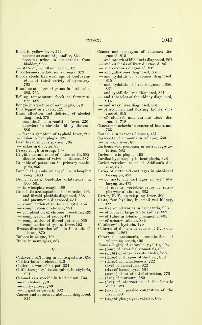 Blood in yellow-fever, 222 — poisons as cause of jaundice, 824 — precedes urine in hsematuria from bladder, 923 — state of, in inflammation, 102 Bloodlessness in Addison's disease, 879 Bloody stools like washings of beef, sym- ptom of third variety of dysentery, 760 Blue line at edges of gums in lead colic, 285, 732 Boiling temperature check on fermenta- tion, 687 Bougie in stricture of oesophagus, 672 Bow-legged in rickets, 129 Brain affection and delirium of alcohol diagnosed, 379 — complications in remittent fever, 220 — di>orders in chronic kidney diseases, 886 — fever a symptom of typhoid fever, 203 — lesion in hemiplegia, 324 Bran bread in constipation, 735 — cakes in diabetes, 83 Bi-assy cough in croup, 469 Bright's disease cause of endocarditis, 582 — disease cause of valvular disease, 587 Bromide of potassium in primary menin- gitis, 256 Bronchial glands enlarged in whooping cough, 488 Bronchiectasis, bead-like dilatations in, 500, 501 — in whooping cough, 488 Bronchitis accompaniment of measles, 493 — and fibroid phthisis diagnosed, 538 — and pneumonia diagnosed, 531 — complication of acute laryngitis, 465 — complication of cholera, 771 — complication of chronic bronchitis, 499 — complication of croup, 471 — complication of fibroid phthisis, 538 — complication of typhus fever, 192 Bronze discoloration of skin in Addison's disease, 879 Buboes in plague, 195 Bullae in neuralgias, 387 C. Cadaveric softening in acute gastritis, 690 Calabar bean in chorea, 413 Caldero, a word for a pot, 334 Calf's foot jelly-like coagulum in chyluria, 921 Calomel as a specific in lead poison, 733 — in cholera, 773 — in dysentery, 763 — in gastric catarrh, 692 Cancer and abscess in abdomen diagnosed, 815 Cancer and aneurysm of abdomen dia- gnosed, 815 — and catarrh of bile-ducts diagnosed, 861 — and cirrhosis of liver diagnosed, 861 — and cirrhosis diagnosed, 842 — and gall-stones diagnosed, 861 — and hydatids of abdomen diagnosed, 815 — and hydatids of liver diagnosed, 856, 861 — and syphilitic liver diagnosed, 861 — and tubercles of the kidney diagnosed, 914 — and waxy liver diagnosed, 861 — of abdomen and floating kidney dia- gnosed, 815 — of stomach and chronic ulcer dia- gnosed, 718 Cancerous cachexia in cancer of intestines, 755 Cannabis in nervous diseases, 451 Carbonate of ammonia in collapse, 563 — in waxy liver, 852 Carbonic acid poisoning in mitral regurgi- tation, 592 Carbuncles in plague, 195 Cardiac hypertrophy in hemiplegia, 328 Caried vertebrae cause of Addison's dis- ease, 879 Caries of arytenoid cartilages in phthisical laryngitis, 473 — of arytenoid cartilages in syphilitic laryngitis, 473 — of cervical vertebrae cause of retro- pharyngeal abscess, 662 Carter, H. V., on relapsing fever, 209 Casts, few hyaline, in small red kidney, 899 — like round worms in haematuria, 923 — of tubes in large white kidney, 897 — of tubes in lobular pneumonia, 535 — of urinary tubules, 884 Catalepsy in hysteria, 420 Catarrh of ducts and cancer of liver dia- gnosed, 861 Catarrhal pneumonia, complication of whooping cough, 490 Causes (eight) of catarrhal pyelitis, 904 — (four) of catarrhal stomatitis, 639 — (eight) of enteritis catarrhalis, 738 — (three) of fluxions of the liver, 830 — (three) of hsmatemesis, 722 — (Sve) of htematuria, 922 — (six) of haemoptysis, 564 — (seven) of intestinal obstruction, 776 — (five) of murmurs, 589 — (five) of obstruction of the hepatic ductfl, 828 — (seven) of passive congestion of the liver, 830 — (six) of pharyngeal catarrh, 658