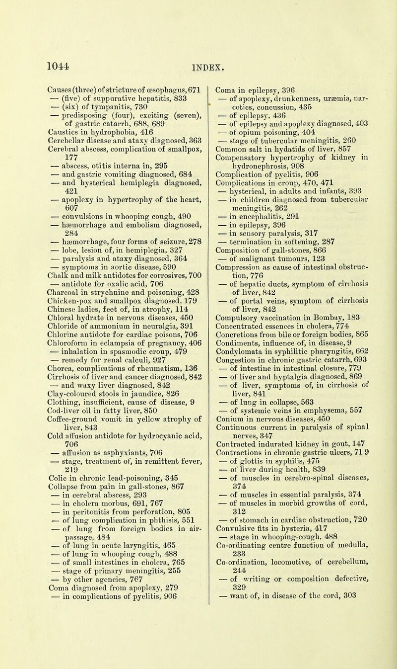 Causes (three) of stricture of oesopliagus, 671 — (five) of suppurative hepatitis, 833 — (six) of tympanitis, 730 — predisposing (four), exciting (seven), of gastric catarrh, 688, 689 Caustics in hjdrophohia, 416 Cerebellar disease and ataxy diagnosed, 363 Cerebral abscess, complication of smallpox, 177 — abscess, otitis interna in, 295 — and gastric vomiting diagnosed, 684 — and hysterical hemiplegia diagnosed, 421 — apoplexy in hypertrophy of the heart, 607 — convulsions in whooping cough, 490 — hfemorrhage and embolism diagnosed, 284 — hsemorrhage, four forms of seizure, 278 — lobe, lesion of, in hemiplegia, 327 •— paralysis and ataxy diagnosed, 364 — symptoms in aortic disease, 590 Chalk and milk antidotes for corrosives, 700 ■— antidote for oxalic acid, 706 Charcoal in strychnine and poisoning, 428 Chicken-pox and smallpox diagnosed, 179 Chinese ladies, feet of, in atrophy, 114 Chloral hydrate in nervous diseases, 450 Chloride of ammonium in neuralgia, 391 Chlorine antidote for cai'diac poisons, 706 Chloroform in eclampsia of pregnancy, 406 — inhalation in spasmodic croup, 479 — remedy for renal calculi, 927 Chorea, complications of rheumatism, 136 Cirrhosis of liver and cancer diagnosed, 842 — and waxy liver diagnosed, 842 Clay-eoloured stools in jaundice, 826 Clothing, insufficient, cause of disease, 9 Cod-liver oil in fatty liver, 850 Coffee-ground vomit in yellow atrophy of liver, 843 Cold affusion antidote for hydrocyanic acid, 706 — affusion as asphyxiants, 706 — stage, treatment of, in remittent fever, 219 Colic in chronic lead-poisoning, 345 Collapse from pain in gall-stones, 867 — in cerebral abscess, 293 — in cholera morbus, 691, 767 — in peritonitis from perforation, 805 — of lung complication in phthisis, 551 — of lung from foreign bodies in air- passage, 484 — of lung in acute laryngitis, 465 — of lung in whooping cough, 488 — of small intestines in cholera, 765 — stage of primary meningitis, 255 — by other agencies, 767 Coma diagnosed from apoplexy, 279 — in complications of pyelitis, 906 Coma in epilepsy, 396 — of apoplexy, drunkenness, uraemia, nar- cotics, concussion, 435 — of epilepsy, 436 — of epilepsy and apoplexy diagnosed, 403 — of opium poisoning, 404 — stage of tubercular meningitis, 260 Common salt in hydatids of liver, 857 Compensatory hypertrophy of kidney in hydronephrosis, 908 Complication of pyelitis, 906 Complications in croup, 470, 471 — hysterical, in adults and infants, 393 — in children diagnosed from tubercular meningitis, 262 — in encephalitis, 291 — in epilepsy, 396 — in sensory paralysis, 317 — termination in softening, 287 Composition of gall-stones, 866 — of malignant tumours, 123 Compression as cause of intestinal obstruc- tion, 776 — of hepatic ducts, symptom of cirrhosis of liver, 842 — of portal veins, symptom of cirrhosis of liver, 842 Compulsory vaccination in Bombay, 183 Concentrated essences in cholera, 774 Concretions from bile or foreign bodies, 865 Condiments, influence of, in disease, 9 Condylomata in syphilitic pharyngitis, 662 Congestion in chronic gastric catarrh, 693 — of intestine in intestinal closure, 779 — of liver and hyptalgia diagnosed, 869 — of liver, symptoms of, in cirrhosis of liver, 841 — of lung in collapse, 563 ■— of systemic veins in emphysema, 557 Conium in nervous diseases, 450 Continuous current in paralysis of spinal nerves, 347 Contracted indurated kidney in gout, 147 Contractions in chronic gastric ulcers, 71 9 — of glottis in syphilis, 475 — of liver during health, 839 — of muscles in cerebro-spinal diseases, 874 — of muscles in essential paralysis, 374 — of muscles in morbid growths of cord, 312 — of stomach in cardiac obstruction, 720 Convulsive fits in hysteria, 417 — stage in whooping-cough, 488 Co-ordinating centre function of medulla, 233 Co-ordination, locomotive, of cerebellum, 244 — of writing or composition defective, 329 — want of, in disease of the cord, 303