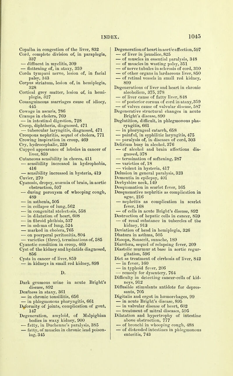 Copaiba in congestion of the liver, 832 Cord, complete division of, in paraplegia, 337 — diffluent in myelitis, 309 — flattening of, in ataxy, 359 Corda tympani nerve, lesion of, in facial palsy, 343 Corpus striatum, lesion of, in hemiplegia, 328 Cortical grey matter, lesion of, in hemi- plegia, 327 Cosauguineous marriages cause of idiocy, 445 Cowage in ascaris, 786 Cramps in cholera, 769 — in intestinal digestion, 728 Croup, diphtheria, diagnosed, 471 •— tubercular laryngitis, diagnosed, 471 Croupous nephritis, sequel of cholera, 771 Crowing inspiration in croup, 469 Cry, hydrocephalic, 259 Cupped appearance of lobules in cancer of liver, 859 Cutaneous sensibility in chorea, 411 — sensibility increased in hydrophobia, 416 — sensibility increased in hysteria, 419 Cuvier, 270 Cyanosis, dropsy, anaemia of brain, in aortic obstruction, 597 — during paroxysm of whooping cough, 489 — in asthenia, 505 — in collapse of lung, 562 — in congenital atelectasis, 558 — in dilatation of heart, 608 — in fibroid phthisis, 537 — in oedema of lung, 524 — marked in cholera, 765 — on puerperal peritonitis, 804 — varieties (three), terminations of, 585 Cyanotic condition in croup, 469 Cyst of the kidney and hydatids diagnosed, 856 Cysts in cancer of liver, 859 — in kidneys in small red kidney, 898 D, Dark grumous urine in acute Bright's disease, 892 Deafness in ataxy, 361 — in chronic tonsillitis, 656 — in phlegmonous pharyngitis, 661 Deformity of joints, complication of gout, 147 Degeneration, amyloid, of Malpighian bodies in waxy kidney, 900 — fatty, in Duchenne's paralysis, 385 — fatty, of muscles in chronic lead poison- ing, 345 Degeneration of heart in aortic affection, 597 — of liver in jaundice, 825 — of muscles in essential paralysis, 348 — of muscles in wasting palsy, 351 — of nerve tubules in sclerosis of cord, 310 — of other organs in lardaceous liver, 850 — of retinal vessels in small red kidney, 899 Degenerations of liver and heart in chronic alcoholism, 375, 378 — of liver cause of fatty liver, 848 — of posterior cornua of cord in ataxy,359 — of valves cause of valvular disease, 587 Degenerative structural changes in acute Bright's disease, 890 Deglutition, difficult, in phlegmonous pha- ryngitis, 661 — in pharyngeal catarrh, 658 — painful, in syphilitic laryngitis, 475 — paralysis of, in diseases of cord, 303 Delirium busy in alcohol, 376 — of alcohol and brain aff'ections dia- gnosed, 378 — termination of softening, 287 — varieties of, 18 —■ violent in hysteria, 417 Delusion in general paralysis, 323 Dementia in epilepsy, 401 Derbyshire neck, 149 Desquamation in scarlet fever, 165 Desquamative nephritis as complication in ague, 216 — nephritis as complication in scarlet fever, 168 — of cells in acute Bright's disease, 892 Destruction of hepatic cells in cancer, 859 — of renal substance in tubercles of the kidney, 913 Deviation of head in hemiplegia, 326 Dhatura in asthma, 505 Diioopa, Sanscrit, sunacbe, 189 Diarrhoea, sequel of relapsing fever, 209 Diastolic murmur at base in aortic regur- gitation, 596 Diet as treatment of cirrhosis of liver, 842 •— in fever, 160 — in typhoid fever, 206 — remedy for dysentery, 764 Difficulty in detecting cancer-cells of kid- neys, 912 Diffusiljle stimulants antidote for depres- sants, 705 Digitalis and ergot in haemorrhages, 99 — in acute Bright's disease, 895 — in valvular disease of heart, 602 — treatment of mitral diseases, 595 Dilatation and hypertrophy of intestine above obstruction, 777 — of bronchi in whooping cough, 488 — of distended intestines in phlegmonous enteritis, 743