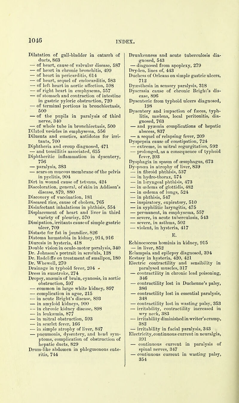 Dilatation of gall-bladder in catarrh of ducts, 863 — of heart, cause of valvular disease, 587 — of heart in chronic bronchitis, 499 — of heart in pericarditis, 614 — of heart, sequel of endocarditis, 583 — of left heart in aortic aflfection, 598 — of right heart in emphysema, 557 — of stomach and contraction of intestine in gastric pyloric obstruction, 720 — of terminal portions in bronchiectasis^ 500 — of the pupils in paralysis o£ third nerve, 340 — of whole tube in bronchiectasis, 500 Dilated vesicles in emphysema, 556 Diluents and emetics, antidotes for irri- tants, 700 Diphtheria and croup diagnosed, 471 — and tonsillitis associated, 655 Diphtheritic inflammation ia dysentery, 756 — paralysis, 383 — scars on mucous membrane of the pelvis in pyelitis, 904 Dirt in wound cause of tetanus, 424 Discoloration, general, of skin in Addison's disease, 879, 880 Discovery of vaccination, 181 Diseased rice, cause of cholera, 765 Disinfectant inhalations in phthisis, 554 Displacement of heart and liver in third variety of pleurisy, 570 Dissipation, irritants causeof simple gastric ulcer, 709 Distaste for fat in jaundice, 826 Distoma hasmatobia in kidney, 914, 916 Diuresis in hysteria, 418 Double vision in oculo-motor paralysis, 340 Dr. Johnson's portrait in scrofula, 128 Dr. RadclifPe on treatment of smallpox, 180 Dr. Whewell, 270 Drainage in typhoid fever, 204 - Dress in sunstroke, 274 Dropsy, antemia of brain, cyanosis, in aortic obstruction, 597 — common in large white kidney, 897 — complication in ague, 215 — in acute Bright's disease, 893 — in amyloid kidneys, 900 — iu chronic kidney disease, 898 — in leukaemia, 877 — in mitral obstruction, 593 — in scarlet fever, 166 — in simple atrophy of liver, 847 — pneumonia, dysentery, and head sym- ptoms, complication of obstruction of hepatic ducts, 829 Drum-like abdomen in phlegmonous ente- ritis, 744 Drunkenness and acute tuberculosis dia- gnosed, 543 — diagnosed from apoplexy, 279 Dryden, lines of, 443 Duchess of Orleans on simple gastric ulcers, 712 Dya3sthesia in sensory paralysis, 318 Dyserasia cause of chronic Bright's dis- ease, 896 Dysenteric from typhoid ulcers diagnosed, 198 Dysentery and impaction of fajces, typh- litis, majlena, local peritonitis, dia- gnosed, 763 — and pysemia complications o£ hepatic abscess, 837 — a sequel of relapsing fever, 209 Dyspepsia cause of constipation, 724 —■ extreme, in mitral regurgitation, 592 — prolonged, as a consequence of typhoid fever, 203 Dysphagia in spasm of oesophagus, 673 Dy<pncca in atrophy of liver, 839 — in fibroid phthisis, 537 — in hydro-thorax, 574 — in laryngeal phthisis, 473 — in oedema of glottidis, 482 — in cedema of lungs, 524 — in phthisis, 547 — inspiratory, expiratory, 510 — in syphilitic laryngitis, 475 — permanent, in emphysema, 557 — severe, in acute tuberculosis, 543 — severe, in asthma, 502 — violent, in hysteria, 417 E. Echinococcus hominis in kidney, 915 — in liver, 852 Eclampsia and epilepsy diagnosed, 394 Ecstasy in hysteria, 420, 431 Electric contractility and sensibility in paralysed muscles, 317 — contractility in chronic lead poisoning, 346 — contractility lost in Duchenne's palsy, 386 — contractility lost in essential paralysis, 348 — contractility lost in wasting palsy, 353 — irritability, contractility increased in wry neck, 383 — irritability diminished in writer's cramp, 383 — irritability in facial paralysis, 343 Electricity, continuous current in neuralgia, 391 — continuous current in paralysis of spinal nerves, 347 — continuous current in wasting palsy, 354