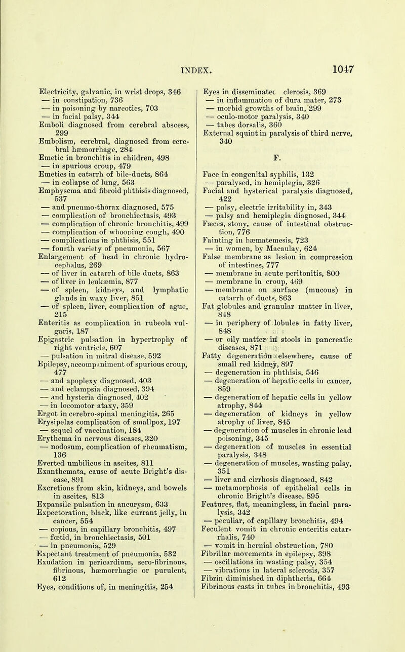 Electricity, galvanic, in wrist drops, 346 — in constipation, 736 — in poisoning by narcotics, 703 — in facial palsy, 344 Emboli diagnosed from cerebral abscess, 299 Embolism, cerebral, diagnosed from cere- bral ha3morrhage, 284 Emetic in bronchitis in children, 498 — in spurious croup, 479 Emetics in catarrh of bile-ducts, 864 — in collapse of lung, 563 Emphysema and fibroid phthisis diagnosed, 537 — and pneumo-thorax diagnosed, 575 — complication of bronchiectasis, 493 — complication of chronic bronchitis, 499 — complication of whooping cough, 490 — complications in phthisis, 551 — fourth variety of pneumonia, 567 Enlargement of head in chronic hydro- cephalus, 269 — of liver in catarrh of bile ducts, 863 — of liver in leukaemia, 877 — of spleen, kidneys, and lymphatic gliinds in waxy liver, 851 — of spleen, liver, complication of ag^e, 215 Enteritis as complication in rubeola vul- garis, 187 Epigastric pulsation in hypertrophy of right ventricle, 607 — pulsation in mitral disease, 592 Epilepsy, accomp.iniment of spurious croup, 477 — and apoplexy diagnosed, 403 — and eclampsia diagnosed, 394 — and hysteria diagnosed, 402 — in locomotor ataxy, 359 Ergot in cerebro-spinal meningitis, 265 Erysipelas complication of smallpox, 197 — sequel of vaccination, 184 Erythema in nervous diseases, 320 — nodosum, complication of rheumatism, 136 Everted umbilicus in ascites, 811 Exanthemata, cause of acute Bright's dis- ease, 891 Excretions from skin, kidneys, and bowels in ascites, 813 Expansile pulsation in aneurysm, 633 Expectoration, black, like currant jelly, in cancer, 554 — copious, in capillary bronchitis, 497 •— foetid, in bronchiectasis, 501 ' — in pneumonia, 529 Expectant treatment of pneumonia, 532 Exudation in pericardium, sero-fibrinous, fibrinous, hsemorrhagic or purulent, 612 Eyes, conditions of, in meningitis, 254 Eyes in disseminatec clorosis, 369 — in inflammation of dura mater, 273 — morbid growths of brain, 299 — oculo-raotor paralysis, 340 — tabes dorsalis, 360 External squint in paralysis of third nerve, 340 F. Face in congenital syphilis, 132 — paralysed, in hemiplegia, 326 Facial and hysterical paralysis diagnosed, 422 — palsy, electric irritability in, 343 — palsy and hemiplegia diagnosed, 344 Faeces, stony, cause of intestinal obstruc- tion, 776 Fainting in hsematemesis, 723 — in women, by Macaulay, 624 False membrane as lesion in compression of intestines, 777 — membrane in acute peritonitis, 800 — membrane in croup, 4G9 — membrane on surface (mucous) in catarrh of ducts, 863 Fat globules and granular matter in liver, 848 — in periphery of lobules in fatty liver, 848 — or oily matter ii3c stools in pancreatic diseases, 871 Fatty degeneratidn A elsewhere, cause of small red kidney, 897 — degeneration in phthisis, 546 — degeneration of hepatic cells in cancer, 859 — degeneration of hepatic cells in yellow atrophy, 844 — deg^eneration of kidneys in yellow atrophy of liver, 845 — degeneration of muscles in chronic lead poisoning, 345 — degeneration of muscles in essential paralysis, 348 — degeneration of muscles, wasting palsy, 351 — liver and cirrhosis diagnosed, 842 — metamorphosis of epithelial cells in chronic Bright's disease, 895 Features, flat, meaningless, in facial para- lysis, 342 — peculiar, of capillary bronchitis, 494 Feculent vomit in chronic enteritis catar- rhalis, 740 — vomit in hernial obstruction, 780 Fibrillar movements in epilepsy, 398 •— oscillations in wasting palsy, 354 — vibrations in lateral sclerosis, 357 Fibrin diminished in diphtheria, 664 Fibrinous casts in tubes in bronchitis, 493