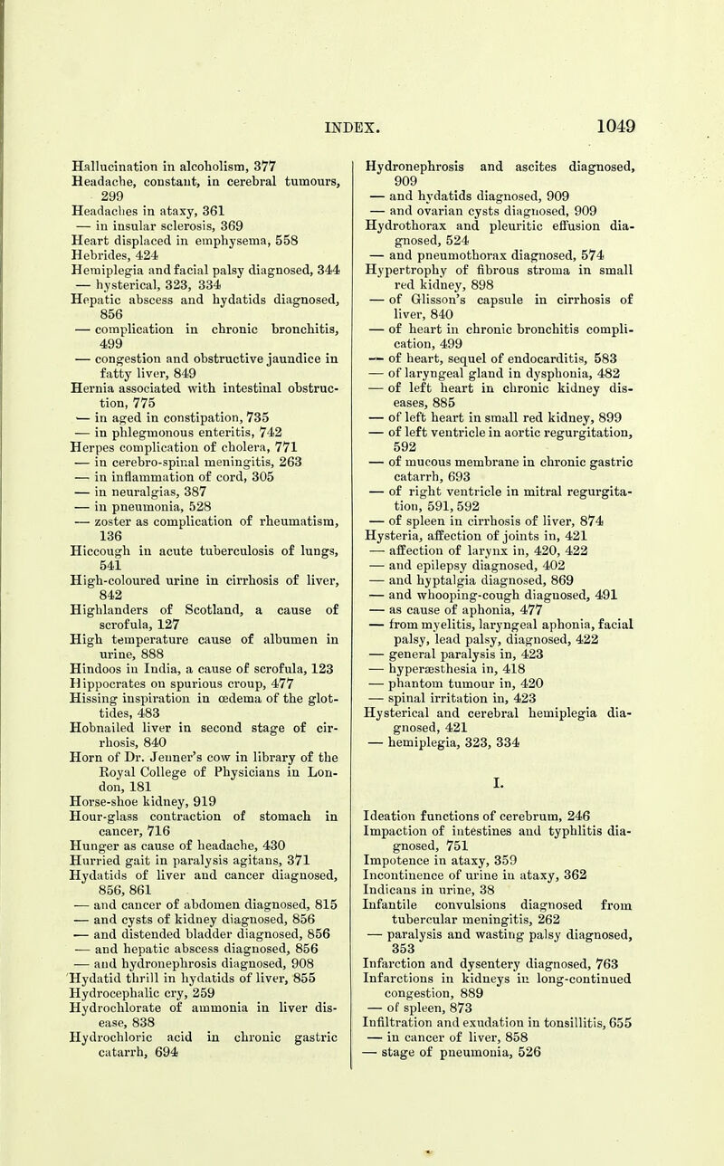 Hallucination in alcoholism, 377 Headache, constant, in cerebral tumours, 299 Headaclies in ataxy, 361 — in insular sclerosis, 369 Heart displaced in emphysema, 558 Hebrides, 424 Hemiplegia and facial palsy diagnosed, 344 — hysterical, 323, 334 Hepatic abscess and hydatids diagnosed, 856 — complication in chronic bronchitis, 499 — congestion and obstructive jaundice in fatty liver, 849 Hernia associated with intestinal obstruc- tion, 775 — in aged in constipation, 735 — in phlegmonous enteritis, 742 Herpes complication of cholera, 771 — in cerebro-spir.al meningitis, 263 — in inflammation of cord, 305 — in neuralgias, 387 — ill pneumonia, 528 — zoster as complication of rheumatism, 136 Hiccough in acute tuberculosis of lungs, 541 High-coloured urine in cirrhosis of liver, 842 Highlanders of Scotland, a cause of scrofula, 127 High temperature cause of albumen in urine, 888 Hindoos in India, a cause of scrofula, 123 Hippocrates on spurious croup, 477 Hissing inspiration in oedema of the glot- tides, 483 Hobnailed liver in second stage of cir- rhosis, 840 Horn of Dr. Jeiiner's cow in library of the Royal College of Physicians in Lon- don, 181 Horse-shoe kidney, 919 Hour-glass contraction of stomach in cancer, 716 Hunger as cause of headache, 430 Hurried gait in paralysis agitans, 371 Hydatids of liver and cancer diagnosed, 856, 861 — and cancer of abdomen diagnosed, 815 — and cysts of kidney diagnosed, 856 •— and distended bladder diagnosed, 856 — and hepatic abscess diagnosed, 856 — and hydronephrosis diagnosed, 908 Hydatid thrill in hydatids of liver, 855 Hydrocephalic cry, 259 Hydroohlorate of ammonia in liver dis- ease, 838 Hydrochloric acid in chronic gastric catarrh, 694 Hydronephrosis and ascites diagnosed, 909 — and hydatids diagnosed, 909 — and ovarian cysts diagnosed, 909 Hydrothorax and pleuritic effusion dia- gnosed, 524 — and pneumothorax diagnosed, 574 Hypertrophy of fibrous stroma in small red kidney, 898 — of Glisson's capsule in cirrhosis of liver, 840 — of heart in chronic bronchitis compli- cation, 499 of heart, sequel of endocarditis, 583 — of laryngeal gland in dysphonia, 482 — of left heart in chronic kidney dis- eases, 885 — of left heart in small red kidney, 899 — of left ventricle in aortic regurgitation, 592 — of mucous membrane in chronic gastric catarrh, 693 — of right ventricle in mitral regurgita- tion, 591, 592 — of spleen in cirrhosis of liver, 874 Hysteria, affection of joints in, 421 —• affection of larynx in, 420, 422 — and epilepsy diagnosed, 402 — and hyptalgia diagnosed, 869 — and whooping-cough diagnosed, 491 — as cause of aphonia, 477 — from myelitis, laryngeal aphonia, facial palsy, lead palsy, diagnosed, 422 — general paralysis in, 423 —■ hyperesthesia in, 418 — phantom tumour in, 420 — spinal irritation in, 423 Hysterical and cerebral hemiplegia dia- gnosed, 421 — hemiplegia, 323, 334 I. Ideation functions of cerebrum, 246 Impaction of intestines and typhlitis dia- gnosed, 751 Impotence in ataxy, 359 Incontinence of urine in ataxy, 362 Indicans in urine, 38 Infantile convulsions diagnosed from tubercular meningitis, 262 — paralysis and wasting palsy diagnosed, 353 Infarction and dysentery diagnosed, 763 Infarctions in kidneys in long-continued congestion, 889 — of spleen, 873 Infiltration and exudation in tonsillitis, 655 — in cancer of liver, 858 — stage of pneumonia, 526