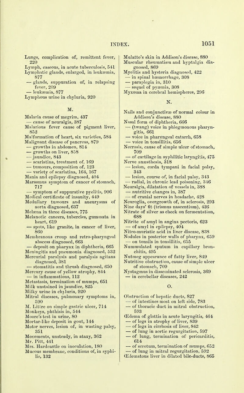 Ltrng-s, complication of, remittent fever, 220 Lymph, caseous, in acute tuberculosis, 541 Lymphatic glands, enlarged, in leukaemia, 877 — glands, suppuration of, in relapsing fever, 209 — leukaemia, 877 Lymphous urine in chyluria, 920 M. Malaria cause of megrim, 437 — cause of neuralgia, 387 Malarious fever cause of pigment liver, 852 Malformation of heart, six varieties, 584 Malignant disease of pancreas, 879 — growths in abdomen, 814 — growths on liver, 838 — jaundice, 843 — scarlatina, treatment of, 169 — tumours, composition of, 123 — variety of scarlatina, 164, 167 Mania and epilepsy diagnosed, 404 Marasmus symptom of cancer of stomach, 717 — symptom of suppurative pyelitis, 906 Medical certificate of insanity, 449 Medullary tumours and aneurysms of aorta diagnosed, 637 Melfena in three diseases, 775 Melanotic cancers, tubercles, gummata in heart, 619 — spots, like granite, in cancer of liver, 860 Membranous croup and retro-pharyngeal abscess diagnosed, 663 — deposit on pharynx in diphtheria, 665 Meningitis and pneumonia diagnosed, 532 Mercurial paralysis and paralysis agitans diagnosed, 381 — stomatitis and thrush diagnosed, 650 Mercury cause of yellow atrophy, 844 — in inflammations, 112 Metastasis, termination of mumps, 651 Milk unstained in jaundice, 825 Milky urine in chyluria, 920 Mitral diseases, pulmonary symptoms in, 590 M. Littre on simple gastric ulcer, 714 Monkeys, phthisis in, 544 Moore's test in urine, 80 Mortar-like deposit in gout, 144 Motor nerves, lesion of, in wasting palsy, 351 Movements, unsteady, in ataxy, 362 Mr. Pitt, 441 Mrs. Hardcastle on inoculation, 180 Mucous membrane, conditions of, in syphi- lis, 132 Mulatto's skin in Addison's disease, 880 Muscular rheumatism and hyptalgia dia- gnosed, 869 Myelitis and hysteria diagnosed, 422 — in spinal haemorrhage, 308 — paraplegia in, 310 — sequel of pyaemia, 308 Myxoma in cerebral hemispheres, 296 N. Nails and conjunctivae of normal colour in Addison's disease, 880 Nasal form of diphtheria, 666 — (twang) voice in phlegmonous pharyn- gitis, 661 — voice in pharyngeal catarrh, 658 — voice in tonsillitis, 656 Necrosis, cause of simple ulcer of stomach, 709 — of cartilage in syphilitic laryngitis, 475 Nerve anajsthesia, 318 — lesion, corda tympani in facial palsy, 343 —■ lesion, course of, in facial palsy, 343 — radial, in chronic lead poisoning, 346 Neuralgia, dilatation of vessels in, 388 — nutritive changes in, 387 — of cranial nerves in headache, 428 Neuroglia, overgrowth of, in sclerosis, 293 Nine days' fit (trismus nascentium), 426 Nitrate of silver as check on fermentation, 688 Nitrite of amyl in angina pectoris, 623 — of amyl in epilepsy, 404 Nitro-muriatic acid in liver disease, 838 Nodules in posterior walls of pharynx, 659 — on tonsils in tonsillitis, 655 Nummulated sputum in capillary bron- chitis, 495 Nutmeg appearance of fatty liver, 849 Nutritive obstruction, cause of simple ulcer of stomach, 709 Nystagmus in disseminated sclerosis, 369 — in cerebellar diseases, 242 O. Obstruction of hepatic ducts, 827 — of intestines most on left side, 783 — of thoracic duct in mitral obstruction, 593 (Edema of glottis in acute laryngitis, 464 — of legs in atrophy of liver, 839 — of legs in cirrhosis of liver, 842 — of lung in aortic regurgitation, 597 — of lung, termination of pericarditis, 614 — of scrotum, termination of mumps, 652 — of lung in mitral regurgitation, 592 QilJematous liver in dilated bile-ducts, 865