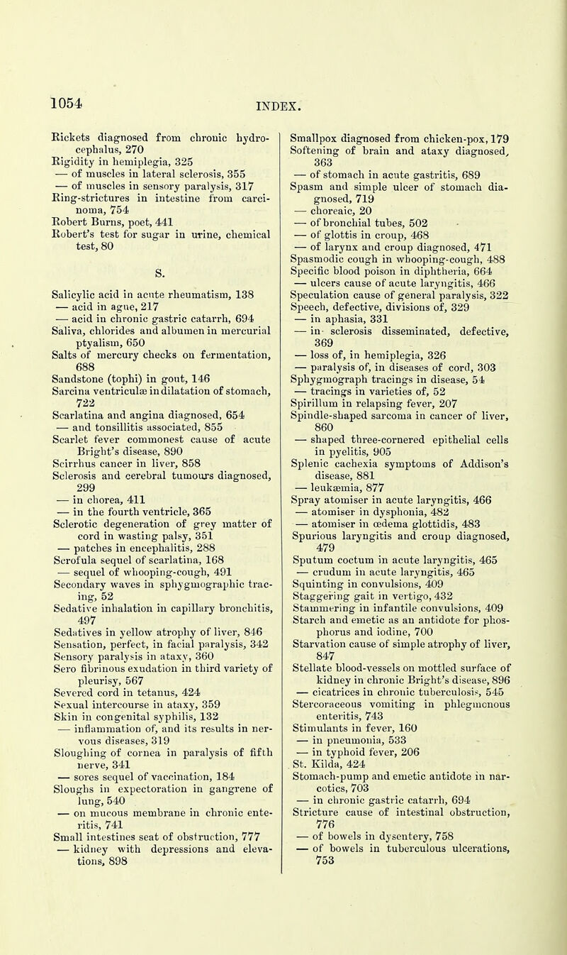 Rickets diagnosed from chrouic hydro- cephalus, 270 Rigidity in hemiplegia, 325 — of muscles in lateral sclerosis, 355 — of muscles in sensory paralysis, 317 Ring-strictures in intestine from carci- noma, 754 Robert Burns, poet, 441 Robert's test for sugar in urine, chemical test, 80 S. Salicylic acid in acute rheumatism, 138 — acid in ague, 217 — acid in chronic gastric catarrh, 694 Saliva, chlorides and albumen in mercurial ptyalism, 650 Salts of mercury checks on fermentation, 688 Sandstone (tophi) in gout, 146 Sarcina ventriculai in dilatation of stomach, 722 Scarlatina and angina diagnosed, 654 — and tonsillitis associated, 855 Scarlet fever commonest cause of acute Bright's disease, 890 Scirrhus cancer in liver, 858 Sclerosis and cerebral tumours diagnosed, 299 — in chorea, 411 — in the fourth ventricle, 365 Sclerotic degeneration of grey matter of cord in vifastiiig palsy, 351 — patches in encephalitis, 288 Scrofula sequel of scarlatina, 168 — sequel of whooping-cough, 491 Secondary waves in sphygmographic trac- ing, 52 Sedative inhalation iu capillary bronchitis, 497 Sedutives in yellow atrophy of liver, 846 Sensation, perfect, in facial paralysis, 342 Sensory paralyi-is in ataxy, 360 Sero fibrinous exudation in third variety of pleurisy, 567 Severed cord in tetanus, 424 Sexual intercourse in ataxy, 359 Skin in congenital syphilis, 132 — inflammation of, and its results in ner- vous diseases, 319 Sloughing of cornea in paralysis of fifth nerve, 341 — sores sequel of vaccination, 184 Sloughs in expectoration in gangrene of lung, 540 — on mucous membrane in chronic ente- ritis, 741 Small intestines seat of obstruction, 777 — kidney with depressions and eleva- tions, 898 Smallpox diagnosed from chicken-pox, 179 Softening of brain and ataxy diagnosed^ 363 — of stomach in acute gastritis, 689 Spasm and simple ulcer of stomach dia- gnosed, 719 — choreaic, 20 — of bronchial tubes, 502 — of glottis in croup, 468 — of larynx and croup diagnosed, 471 Spasmodic cough in whooping-cough, 488 Specific blood poison in diphtheria, 664 — ulcers cause of acute laryngitis, 466 Speculation cause of general paralysis, 322 Speech, defective, divisions of, 329 — in aphasia, 331 — in sclerosis disseminated, defective, 369 — loss of, in hemiplegia, 326 — paralysis of, in diseases of cord, 303 Sphygmograph tracings in disease, 54 — tracings in varieties of, 52 Spirillum in relapsing fever, 207 Spindle-shaped sarcoma in cancer of liver, 860 — shaped three-cornered epithelial cells in pyelitis, 905 Splenic cachexia symptoms of Addison's disease, 881 — leukaemia, 877 Spray atomiser in acute laryngitis, 466 — atomiser in dysphonia, 482 — atomiser in oedema glottidis, 483 Spurious laryngitis and croup diagnosed, 479 Sputum coctum in acute laryngitis, 465 -— crudum in acute laryngitis, 465 Squinting in convulsions, 409 Staggering gait in vertigo, 432 Stammering in infantile convulsions, 409 Starch and emetic as an antidote for phos- phorus and iodine, 700 Starvation cause of simple atrophy of liver, 847 Stellate blood-vessels on mottled surface of kidney in chronic Bright's disease, 896 — cicatrices in chronic tuberculosis 546 Stercoraceous vomiting in phlegmonous enteritis, 743 Stimulants in fever, 160 — in pneumonia, 533 — in typhoid fever, 206 St. Kilda, 424 Stomach-pump and emetic antidote in nar- cotics, 703 — in chronic gastric catarrh, 694 Stricture cause of intestinal obstruction, 776 — of bowels in dysentery, 758 — of bowels in tuberculous ulcerations, 753