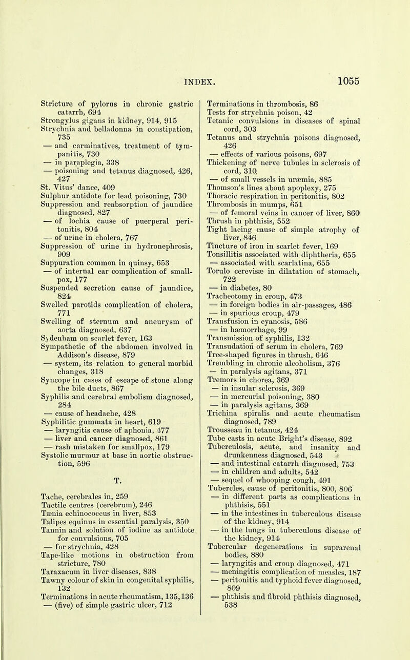 Stricture of pylorus in chronic gastric catarrh, 694 Strongylus gigans in kidney, 914, 915 Strychnia and belladonna in constipation, 735 — and carminatives, treatment of tym- panitis, 730 — in paraplegia, 338 — poisoning and tetanus diagnosed, 426, 427 St. Vitus' dance, 409 Sulphur antidote for lead poisoning, 730 Suppression and reabsorption of jaundice diagnosed, 827 — of lochia cause of puerperal peri- tonitis, 804 — of urine in cholera, 767 Suppression of urine in hydronephrosis, 909 Suppuration common in quinsy, 653 — of internal ear complication of small- pox, 177 Suspended secretion cause of jaundice, 824 Swelled parotids complication of cholera, 771 Swelling of sternum and aneurysm of aorta diagnosed, 637 Sj denham on scarlet fever, 163 Sympathetic of the abdomen involved in Addison's disease, 879 ■— system, its relation to general morbid changes, 318 Syncope in cases of escape of stone along the bile ducts, 867 Syphilis and cerebral embolism diagnosed, 284 — cause of headache, 428 Syphilitic gummata in heart, 619 — laryngitis cause of aphonia, 477 — liver and cancer diagnosed, 861 — rash mistaken for smallpox, 179 Systolic murmur at base in aortic obstruc- tion, 596 T. Tache, cerebrales in, 259 Tactile centres (cerebrum), 246 Tsenia echinococcus in liver, 853 Talipes equinus in essential paralysis, 350 Tannin and solution of iodine as antidote for convulsions, 705 •— for strychnia, 428 Tape-like motions in obstruction from stricture, 780 Taraxacum in liver diseases, 838 Tawny colour of skin in congenital syphilis, 132 Terminations in acute rheumatism, 135,136 — (five) of simple gastric ulcer, 712 Terminations in thrombosis, 86 Tests for strychnia poison, 42 Tetanic convulsions in diseases of spinal cord, 303 Tetanus and strychnia poisons diagnosed, 426 — effects of various poisons, 697 Thickening of nerve tubules in sclerosis of cord, 310. — of small vessels in uraemia, 885 Thomson's lines about apoplexy, 275 Thoracic respiration in peritonitis, 802 Thrombosis in mumps, 651 — of femoral veins in cancer of liver, 860 Thrush in phthisis, 552 Tight lacing cause of simple atrophy of liver, 846 Tincture of iron in scarlet fever, 169 Tonsillitis associated with diphtheria, 655 — associated with scarlatina, 655 Torulo cerevisse in dilatation of stomach, 722 — in diabetes, 80 Tracheotomy in croup, 473 •—■ in foreign bodies in air-passages, 486 — in spurious croup, 479 Transfusion in cyanosis, 586 — in hajmorrhage, 99 Transmission of syphilis, 132 Transudation of serum in cholera, 769 Tree-shaped figures in thrush, 646 Trembling in chronic alcoholism, 376 — in paralysis agitans, 371 Tremors in chorea, 369 — in insular sclerosis, 369 — in mercurial poisoning, 380 — in paralysis agitans, 369 Trichina spiralis and acute rheumatism diagnosed, 789 Trousseau in tetanus, 424 Tube casts in acute Bright's disease, 892 Tuberculosis, acute, and insanity and drunkenness diagnosed, 543 — and intestinal catarrh diagnosed, 753 — in children and adults, 542 — sequel of whooping cough, 491 Tubercles, cause of peritonitis, 800, 806 — in different parts as complications in phthisis, 551 — in the intestines in tuberculous disease of the kidney, 914 — in the lungs in tuberculous disease of the kidney, 914 Tubercular degenerations in suprarenal bodies, 880 — laryngitis and croup diagnosed, 471 — meningitis complication of measles, 187 — peritonitis and typhoid fever diagnosed, 809 — phthisis and fibroid phthisis diagnosed, 538