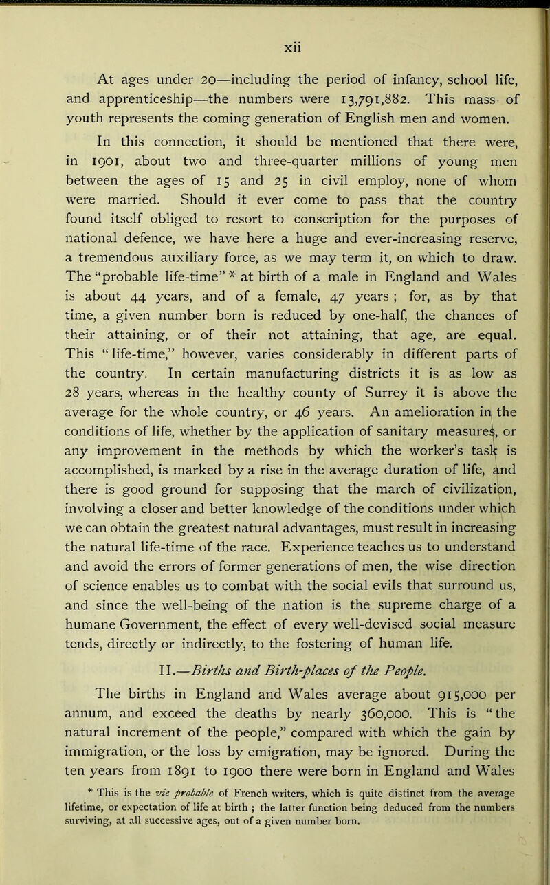 At ages under 20—including the period of infancy, school life, and apprenticeship—the numbers were 13,791,882. This mass of youth represents the coming generation of English men and women. In this connection, it should be mentioned that there were, in 1901, about two and three-quarter millions of young men between the ages of 15 and 25 in civil employ, none of whom were married. Should it ever come to pass that the country found itself obliged to resort to conscription for the purposes of national defence, we have here a huge and ever-increasing reserve, a tremendous auxiliary force, as we may term it, on which to draw. The “probable life-time” * at birth of a male in England and Wales is about 44 years, and of a female, 47 years ; for, as by that time, a given number born is reduced by one-half, the chances of their attaining, or of their not attaining, that age, are equal. This “ life-time,” however, varies considerably in different parts of the country. In certain manufacturing districts it is as low as 28 years, whereas in the healthy county of Surrey it is above the average for the whole country, or 46 years. An amelioration in the conditions of life, whether by the application of sanitary measured, or any improvement in the methods by which the worker’s task is accomplished, is marked by a rise in the average duration of life, and there is good ground for supposing that the march of civilization, involving a closer and better knowledge of the conditions under which we can obtain the greatest natural advantages, must result in increasing the natural life-time of the race. Experience teaches us to understand and avoid the errors of former generations of men, the wise direction of science enables us to combat with the social evils that surround us, and since the well-being of the nation is the supreme charge of a humane Government, the effect of every well-devised social measure tends, directly or indirectly, to the fostering of human life. II.—Births and Birth-places of the People. The births in England and Wales average about 915,000 per annum, and exceed the deaths by nearly 360,000. This is “ the natural increment of the people,” compared with which the gain by immigration, or the loss by emigration, may be ignored. During the ten years from 1891 to 1900 there were born in England and Wales * This is the vie probable of French writers, which is quite distinct from the average lifetime, or expectation of life at birth ; the latter function being deduced from the numbers surviving, at all successive ages, out of a given number born.