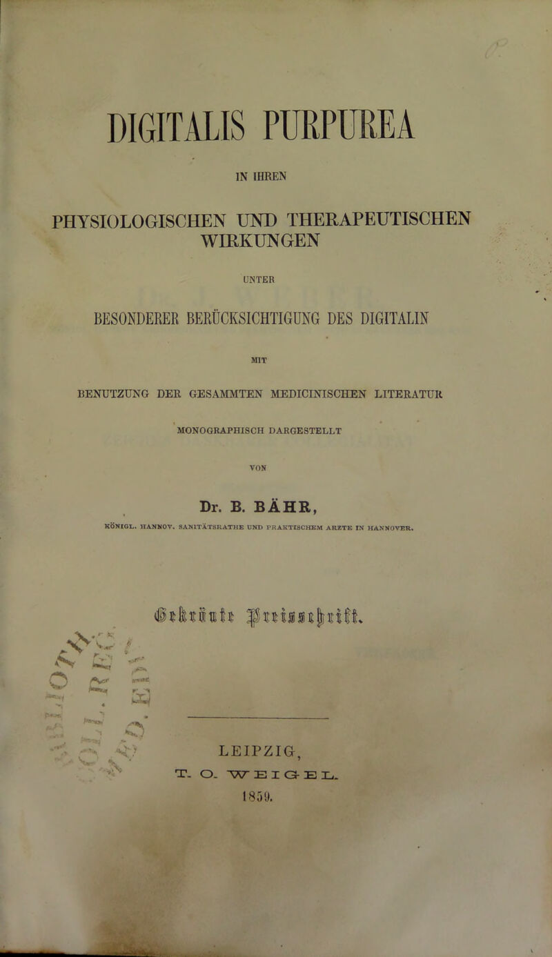 DIGITALIS PURPUREA IN IHREN PHYSIOLOGISCHEN UND THERAPEUTISCHEN WIRKUNGEN UNTER BESONDERER BERÜCKSICHTIGUNG DES DIGITALIN MIT BENUTZUNG DER GESAMMTEN MEDICINISCHEN LITERATUR MONOGRAPHISCH DARGESTELLT VON Dr. B. BAHR, KON r i.l . HANNOV. SANITAT8RATHE UND PRAKTISCHEM ARZTE IN HANNOVER. o LEIPZIG, T. O. W E I G E Ij. L859.