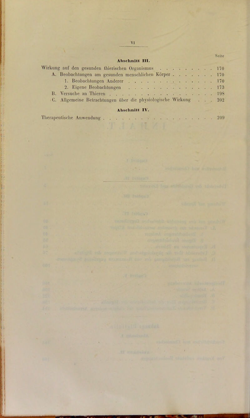 Seite Abschnitt III. Wirkung auf den gesunden thierischen Organismus 170 A. Beobachtungen am gesunden menschlichen Körper 170 1. Beobachtungen Anderer 170 2. Eigene Beobachtungen 173 B. Versuche an Thieren 19S C. Allgemeine Betrachtungen über die physiologische Wirkung . . . 202 Abschnitt IV. Therapeutische Anwendung 209