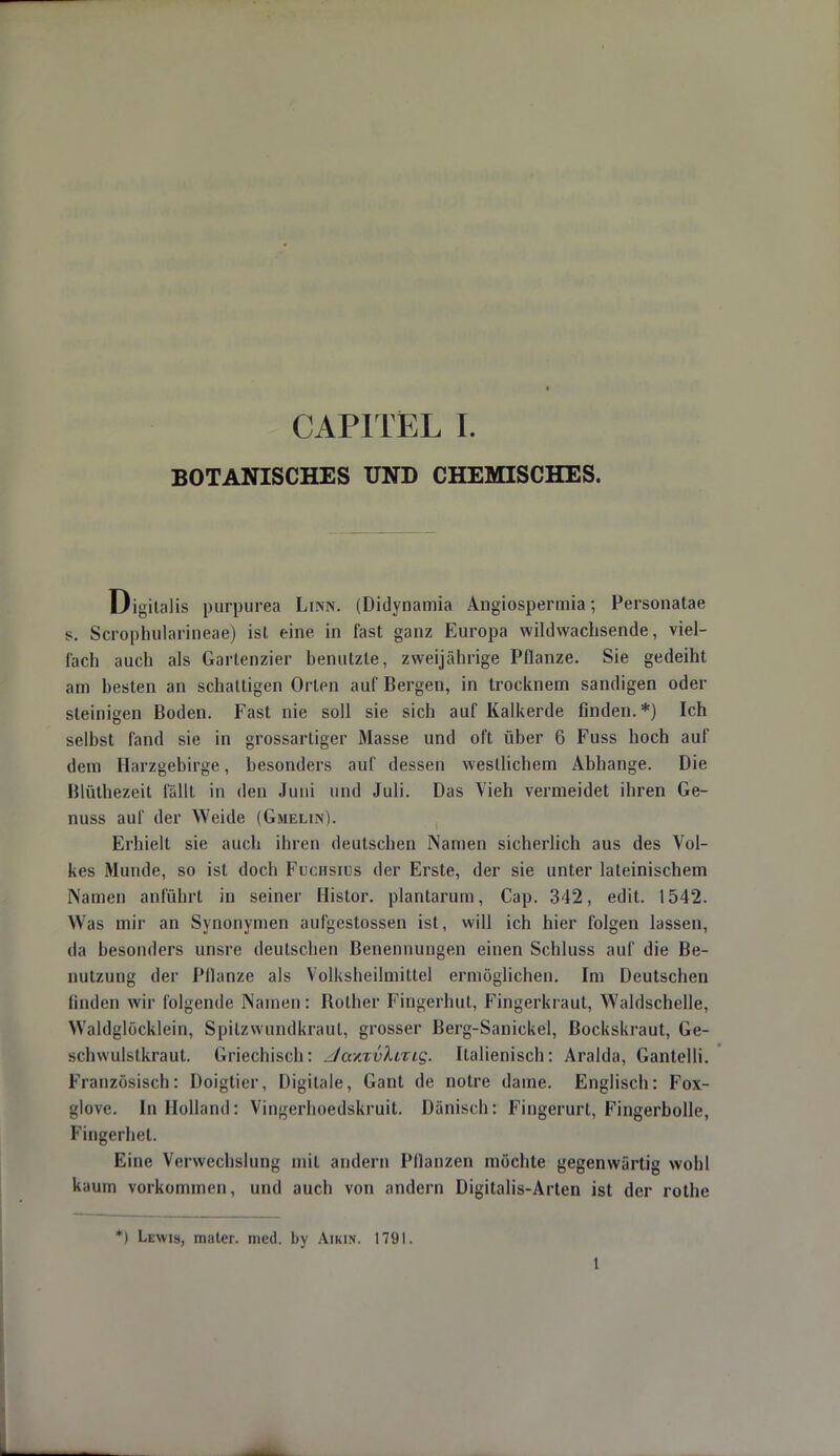 BOTANISCHES UND CHEMISCHES. Digitalis purpurea Linn. (Didynamia Angiospermia; Personatae s. Scrophularineae) ist eine in fast ganz Europa wildwachsende, viel- fach auch als Gartenzier benutzte, zweijährige Pflanze. Sie gedeiht am besten an schaltigen Orlen auf Bergen, in trocknem sandigen oder steinigen Boden. Fast nie soll sie sich auf Kalkerde finden.*) Ich selbst fand sie in grossartiger Masse und oft über 6 Fuss hoch auf dem Harzgebirge, besonders auf dessen westlichem Abhänge. Die Blüthezeit fällt in den Juni und Juli. Das Vieh vermeidet ihren Ge- nuss auf der Weide (Gmelin). Erhielt sie auch ihren deutschen Namen sicherlich aus des Vol- kes Munde, so ist doch Fuchsius der Erste, der sie unter lateinischem Namen anführt in seiner Histor. plantarum, Cap. 342, edit. 1542. Was mir an Synonymen aufgestossen ist, will ich hier folgen lassen, da besonders unsre deutschen Benennungen einen Schluss auf die Be- nutzung der Pllanze als Volksheilmiltel ermöglichen. Im Deutschen linden wir folgende Namen: Bother Fingerhut, Fingerkraut, Waldschelle, Waldglocklein, Spitzwundkraul, grosser Berg-Sanickel, Bockskraut, Ge- M-hwulstkraut. Griechisch: Jo.y.xv'kiTiq. Italienisch: Aralda, Gantelli. Französisch: Doigtier, Digitale, Gant de notre dame. Englisch: Fox- glovc. In Holland: Vingerhoedskruit. Dänisch: Fingerurt, Fingerbolle, Fingerhet. Eine Verwechslung mit andern Pflanzen möchte gegenwärtig wohl kaum vorkommen, und auch von andern Digitalis-Arten ist der rothe *) Lewis, mater. med. by Amin. 1791. 1