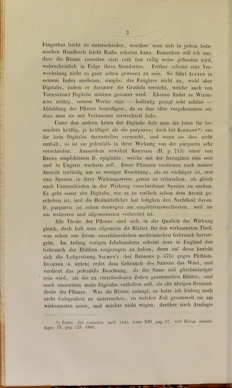 Fingerhut leicht zu unterscheiden, worüber man sich in jedem bota- nischen Handbuch leicht Raths erholen kann. Bemerken will ich nur, dass die Blume zuweilen stall roth fast völlig weiss gefunden wird, wahrscheinlich in Folge ihres Standortes. Früher scheint eine Ver- wechslung nicht so ganz selten gewesen zu sein. So führt Alston in seinem Index medicam. simplic. das Foxglove nicht an, wohl aber Digitalis, indem er darunter die Gratiola versteht, weicht' auch von Tournefort Digitalis minima genannt wird. Ebenso findet es Withe- ring nöthig, seinem Werke eine — beiläufig gesagt sehr schöne — Abbildung der Pflanze beizufügen, da es ihm öfter vorgekommen sei, dass man sie mit Verbascum verwechselt habe. Unter den andern Arten der Digitalis hält man die lutea für be- sonders kräftig, ja kräftiger als die purpurea; doch hat Kosmann*) aus ihr kein Digitalin darzustellen vermocht, und wenn sie dies nicht enthält, so ist sie jedenfalls in ihrer Wirkung von der pürpurea sehr verschieden. Ausserdem erwähnt Kreyssig (II. p. 715) einer von Brera empfohlenen D. epiglottis, welche mit der ferruginea eins sein und in Ungarn wachsen soll. Diese Pflanzen verdienen nach meiner Ansicht vorläufig um so weniger Beachtung, als es wichtiger ist, erst eine Species in ihrer Wirkungsweise genau zu erforschen, als gleich nach Unterschieden in der Wirkung verschiedener Species zu suchen. Es geht sonst der Digitalis, wie es so vielfach schon dem Aconit ge- schehen ist, und die Heilmittellehre hat lediglich den INachtheil davon. D. pürpurea ist schon deswegen am empfehlenswerthesten, weil sie am weitesten und allgemeinsten verbreitet ist. Alle Theile der Pflanze sind sich in der Qualität der Wirkung gleich, doch hält man allgemein die Blätter für den wirksamsten Theil, was schon aus ihrem ausschliesslichen medicinischen Gebrauch hervor- geht. Im Anfang vorigen Jahrhunderts scheint man in England den Gebrauch der Blüthen vorgezogen zu haben, denn auf diese bezieht sich die Lobpreisung Salmon's (bei Beddoes p. 475) gegen Phthisis. Buchner (s. unten) redet dem Gebrauch des Samens das Wort, und verdient das jedenfalls Beachtung, da der Same viel gleichmässiger * sein wird, als die zu verschiedenen Zeilen gesammelten Blätter, und noch ausserdem mehr Digilalin enthalten soll, als alle übrigen Bestand- theile der Pflanze. Was die Blätter anlangt, so hatte ich bislang noch nicht Gelegenheit zu untersuchen, zu welcher Zeit gesammelt sie am wirksamsten seien, und möchte nicht wagen, darüber nach Analogie *) Journ. des connaisä. min]. 1845. lomc XIII. pag.6?, und Revue scienti- ßque. IX pag. 123. 184«.