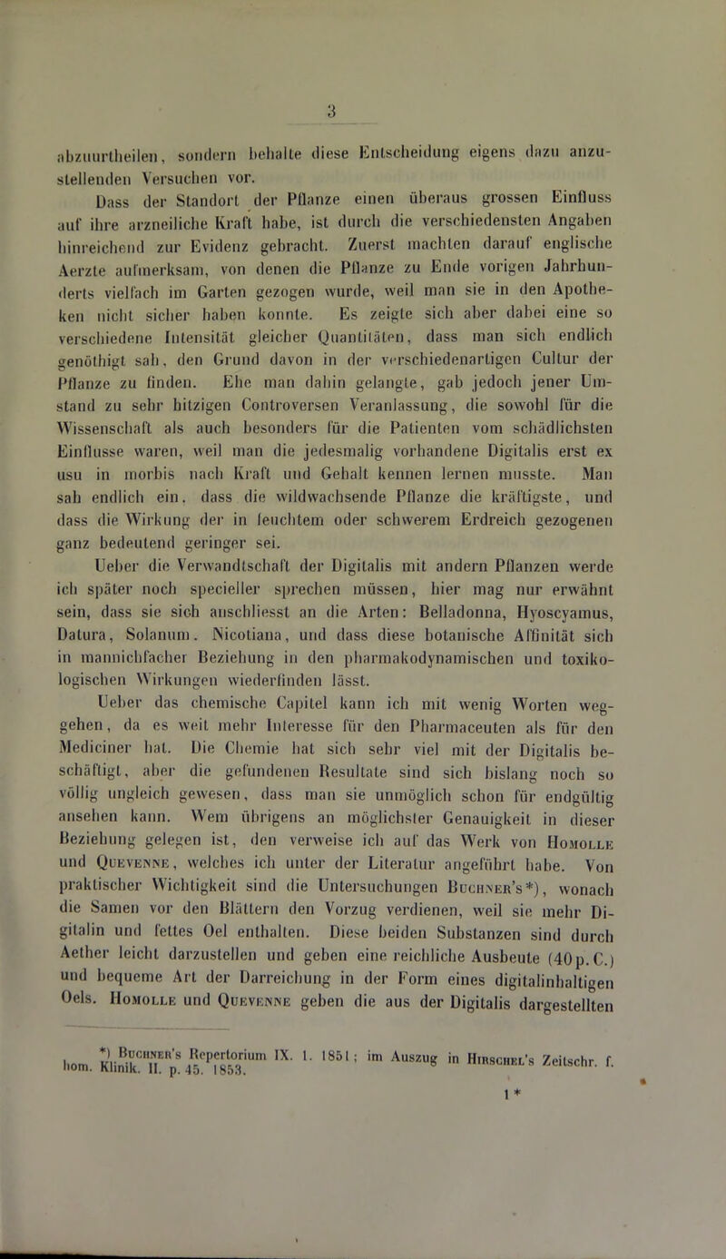 nbzuurlheilen, sondern behalte diese Entscheidung eigens d««u anzu- stellenden Versuchen vor. Dass der Standort der Pflanze einen überaus grossen Einfluss auf ihre arzneiliche Kraft habe, ist durch die verschiedensten Angaben hinreichend zur Evidenz gebracht. Zuers! machten darauf englische Aerzte aufmerksam, von denen die Pflanze zu Ende vorigen Jahrhun- derts vielfach im Garten gezogen wurde, weil man sie in den Apothe- ken nicht sicher haben konnte. Es zeigte sich aber dabei eine so verschiedene Intensität gleicher Quantitäten, dass man sich endlich genöthigt sah. den Grund davon in der verschiedenartigen Cullur der Pflanze zu linden. Ehe man dahin gelangle, gab jedoch jener Um- stand zu sehr hitzigen Controversen Veranlassung, die sowohl für die Wissenschaft als auch besonders für die Patienten vom schädlichsten Einflüsse waren, weil man die jedesmalig vorhandene Digitalis erst ex usu in morbis nach Kraft und Gehalt kennen lernen nmsste. Man sah endlich ein. dass die wildwachsende Pflanze die kräftigste, und dass die Wirkung der in feuchtem oder schwerem Erdreich gezogenen ganz bedeutend geringer sei. lieber die Verwandtschaft der Digitalis mit andern Pflanzen werde ich später noch specieller sprechen müssen, hier mag nur erwähnt sein, dass sie sich anschliesst an die Arten: Belladonna, Hyoscyarnus, Dalura, Solanum. Nicotiana, und dass diese botanische Affinität sich in mannichfacher Beziehung in den pharmakodynamischen und toxiko- logischen Wirkungen wiederfinden lässt. Heber das chemische Capitel kann ich mit wenig Worten weg- gehen, da es weit mehr Interesse für den Pharmaceuten als für den Mediciner hat. Die Chemie hat sich sehr viel mit der Digitalis be- schäftigt, aber die gefundenen Besultate sind sich bislang noch so völlig ungleich gewesen, dass man sie unmöglich schon für endgültig ansehen kann. Wem übrigens an möglichster Genauigkeit in dieser Beziehung gelegen ist, den verweise ich auf das Werk von Homolle und Qüevenne , welches ich unter der Literatur angeführt habe. Von praktischer Wichtigkeit sind die Untersuchungen Buchiner's*) , wonach die Samen vor den Blättern den Vorzug verdienen, weil sie mehr Di- gitalin und fettes Oel enthalten. Diese beiden Substanzen sind durch Aether leicht darzustellen und geben eine reichliche Ausbeute (40p.C.) und bequeme Art der Darreichung in der Form eines digitalinhalligen Oels. Homolle und Quevkisine geben die aus der Digitalis dargestellten hom. KlinikCTlE^%5ePf8503iUm IX L 1851; im Au8zuS in Hirschel's Zeilschr. f. 1*