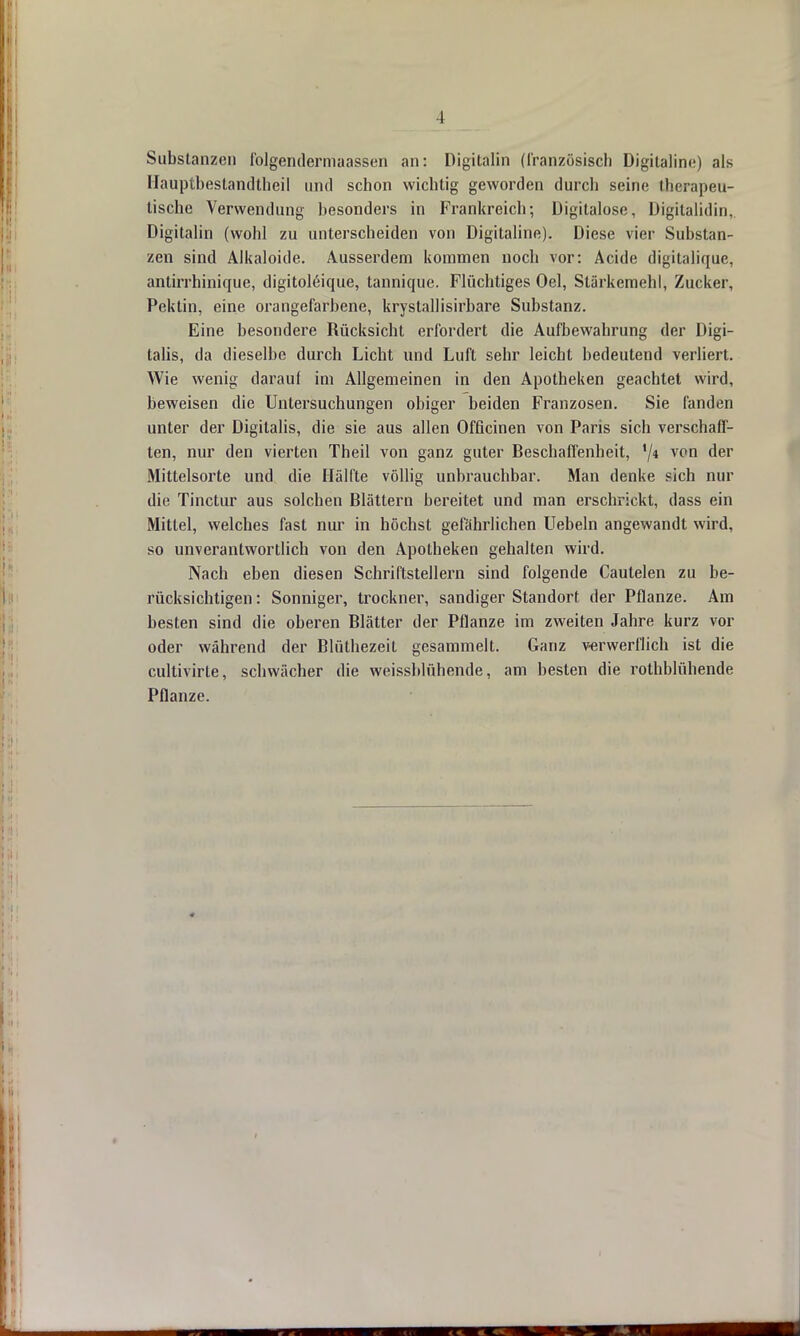 Substanzen folgendermaassen an: Digitalin (französisch Digitaline) als Hauptbestandtheil und schon wichtig geworden durcli seine therapeu- tische Verwendung besonders in Frankreich; Digitalose, Digitalidin, Digitalin (wohl zu unterscheiden von Digitaline). Diese vier Substan- zen sind Alkaloide. Ausserdem kommen noch vor: Acide digitalique, antirrhinique, digitoleique, tannique. Flüchtiges Oel, Stärkemehl, Zucker, Pektin, eine orangefarbene, krystallisirbare Substanz. Eine besondere Rücksicht erfordert die Aufbewahrung der Digi- talis, da dieselbe durch Licht und Luft sehr leicht bedeutend verliert. Wie wenig darauf im Allgemeinen in den Apotheken geachtet wird, beweisen die Untersuchungen obiger beiden Franzosen. Sie fanden unter der Digitalis, die sie aus allen Officinen von Paris sich verschaff- ten, nur den vierten Theil von ganz guter Beschaffenheit, '/* VPD der Mittelsorte und die Hälfte völlig unbrauchbar. Man denke sich nur die Tinctur aus solchen Blättern bereitet und man erschrickt, dass ein Mittel, welches fast nur in höchst gefährlichen Uebeln angewandt wird, so unverantwortlich von den Apotheken gehalten wird. Nach eben diesen Schriftstellern sind folgende Cautelen zu be- rücksichtigen : Sonniger, trockner, sandiger Standort der Pflanze. Am besten sind die oberen Blätter der Pflanze im zweiten Jahre kurz vor oder während der Blüthezeit gesammelt. Ganz verwerflich ist die cultivirle, schwächer die weissblühende, am besten die rothblühende Pflanze.