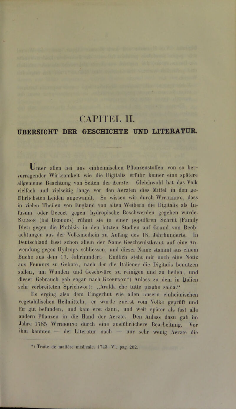 ÜBERSICHT DER GESCHICHTE UND LITERATUR. Unter allen bei uns einheimischen Pflanzenstoffen von so her- vorragender Wirksamkeit wie die Digitalis erfuhr keiner eine spätere allgemeine Beachtung von Seiten der Aerzte. Gleichwohl hat das Volk vielfach und vielseitig lange vor den Aerzten dies Mittel in den ge- fährlichsten Leiden angewandt. So wissen wir durch Witherwg, dass in vielen Theilen von England von alten Weibern die Digitalis als In- fusum oder üecoct gegen hydropische Beschwerden gegeben wurde. Salmon (bei Beddoes) rühmt sie in einer populären Schrift (Family Diet) gegen die Phthisis in den letzten Stadien auf Grund von Beob- achtungen aus der Volksinedicin zu Anfang des 18. Jahrhunderts. In Deutschland lässt schon allein der Name Geschwulstkraut auf eine An wendung gegen Hydrops schliessen, und dieser Name stammt aus einem Buche aus dem 17. Jahrhundert. Endlich steht mir noch eine Notiz aus Ferrein zu Gebote, nach der die Italiener die Digitalis benutzen sollen, um Wunden und Geschwüre zu reinigen und zu heilen, und dieser Gebrauch gab sogar nach Geoffroy*) Anlass zu dem in Italien sehr verbreiteten Sprichwort: ,,Aralda che lulle piaghe salda. Es erging also dem Fingerhut wie allen nnsern einheimischen vegetabilischen Heilmitteln, er wurde zuerst vom Volke geprüft und für gut befunden, und kam erst dann, und weit später als fast alle andern Pflanzen in die Hand der Aerzte. Den Anlass dazu gab im Jahre 1785 Witiiicuiinu durch eine ausführlichere Bearbeitung. Vor ihm kannten — der Literatur nach — nur sehr wenig Aerzte die *) Traitc de malicre medicale. 1743. VI. pagi 202.
