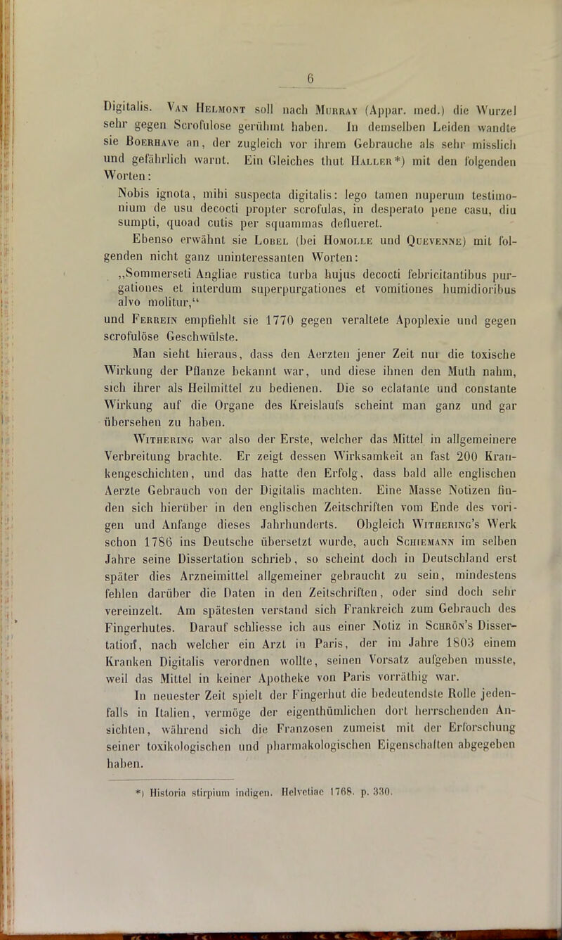 (i Digitalis. Van Helmoint soll nach Mijrray (Appar. med.) die Wurzel sehr gegen Scrodilose gerühmt haben. In demselben Leiden wandte sie BoERHAve an, der zugleich vor ihrem Gebrauche als sehr misslich und gefährlich warnt. Ein Gleiches thut Haller*) mit den folgenden Worten: Nobis ignota, mihi suspecta digitalis: lego tarnen nuperuin testimo- nium de usu decocti propter scrofulas, in desperato pene casu, diu sumpti, quoad cutis per squammas deflueret. Ebenso erwähnt sie Lobel (bei Homolle und Qukvenne) mit fol- genden nicht ganz uninteressanten Worten: „Sommerseti Angliae rustica turba hujus decocti febricitantibus pur- gationes et interdum superpurgationes et vomitiones humidioribus alvo molitur, und Ferrein empflehlt sie 1770 gegen veraltete Apoplexie und gegen scrofulöse Geschwülste. Man sieht hieraus, dass den Aerzten jener Zeit nui die toxische Wirkung der Pflanze bekannt war, und diese ihnen den Muth nahm, sich ihrer als Heilmittel zu bedienen. Die so eclalanle und conslante Wirkung auf die Organe des Kreislaufs scheint man ganz und gar übersehen zu haben. Withering war also der Erste, welcher das Mittel in allgemeinere Verbreitung brachte. Er zeigt dessen Wirksamkeit an fast 200 Kran- kengeschichten, und das hatte den Erfolg, dass bald alle englischen Aerzte Gebrauch von der Digitalis machten. Eine Masse Notizen fin- den sich hierüber in den englischen Zeitschriften vom Ende des vori- gen und Anfange dieses Jahrhunderls. Obgleich Withering's Werk schon 1786 ins Deutsche übersetzt wurde, auch Scihemann im selben Jahre seine Dissertation schrieb, so scheint doch in Deutschland erst später dies Arzneimittel allgemeiner gebraucht zu sein, mindestens fehlen darüber die Daten in den Zeilschriften, oder sind doch sehr vereinzelt. Am spätesten verstand sich Frankreich zum Gebrauch des Fingerhutes. Darauf schliesse ich aus einer Notiz in Schrön's Disser- tation*, nach welcher ein Arzt in Paris, der im Jahre 1803 einem Kranken Digitalis verordnen wollte, seinen Vorsatz aufgeben musste, weil das Mittel in keiner Apotheke von Paris vorräthig war. In neuester Zeit spielt der Fingerhut die bedeutendste Rolle jeden- falls in Italien, vermöge der eigenthümlichen dort herrschenden An- sichten, während sich die Franzosen zumeist mit der Erforschung seiner toxikologischen und pharmakologischen Eigenschalten abgegeben haben. *i Hisloria Btirpium indigen. Helvetiae 1768. p. 330;