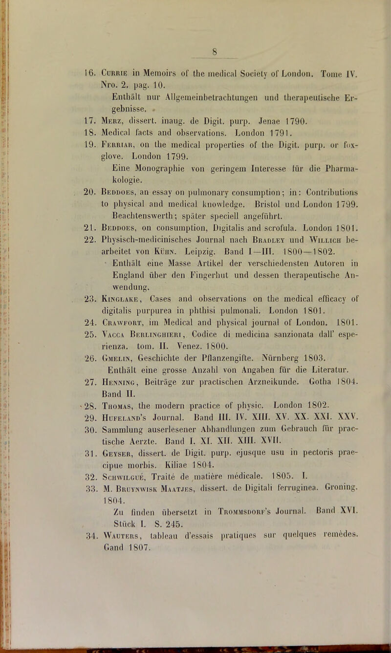s 16. Currie in Meraoirs of the medical Society of London. Tome IV. Nro. 2. pag. 10. Einhält nur Allgemeinbetrachtungen und therapeutische Er- gebnisse. - 17. Merz, dissert. inaug. de Digit. purp. Jenae 1790. 18. Medical facts and observations. London 1791. 19. Ferriah, on the medical properties of tlie Digit. purp, or fnx- glove. London 1799. Eine Monographie von geringem Interesse für die Pharma- kologie. 20. Beddoes, an essay on pulmonary consumption; in: Contributions to physical and medical knowledge. Bristol und London 1799. Beachtenswerth; später speciell angeführt. 21. Beddoes, on consumption, Digitalis and scrofula. London 1801. 22. Physisch-medicinisches Journal nach Bradley und Willich be- arbeitet von Kühn. Leipzig. Band I—III. 1800—1802. Enthält eine Masse Artikel der verschiedensten Autoren in England über den Fingerhut und dessen therapeutische An- wendung. 23. Kinglake, Cases and observations on the medical effleaey of digitalis purpurea in phthisi pulmonali. London 1801. 24. Crawfort, im Medical and physical journal of London. 1801. 25. Vacca Berlinghieri, Codice di medicina sanzionata dall' espe- rienza. tom. II. Venez. 1800. 26. Gmelin, Geschichte der Pflanzengifte. Nürnberg 1803. Enthält eine grosse Anzahl von Angaben für die Literatur. 27. Henning, Beiträge zur practischen Arzneikunde. Gotha 1804. Band II. -28. Thomas, the modern practice of physic. London 1802. 29. Hüfeland's Journal. Band III. IV. XIII. XV. XX. XXL XXV. 30. Sammlung auserlesener Abhandlungen zum Gehrauch für prac- tische Aerzte. Band I. XI. XII. XIII. XVII. 31. Geyser, dissert. de Digit. purp, ejusque usu in pectoris prae- eipue morbis. Kiliae 1804. 32. Schwilgue, Traite de matiere medicale. 1805. I. 33. M. Bruvnwisk Maatjes, dissert. de Digitali femiginea. Groning. 1804. Zu linden übersetzt in Trommsiiorf's Journal. Band XVI. Stück I. S. 245. 34. Wauters, tableau d'essais pratiques sur quelques remedes. Gand 1807.