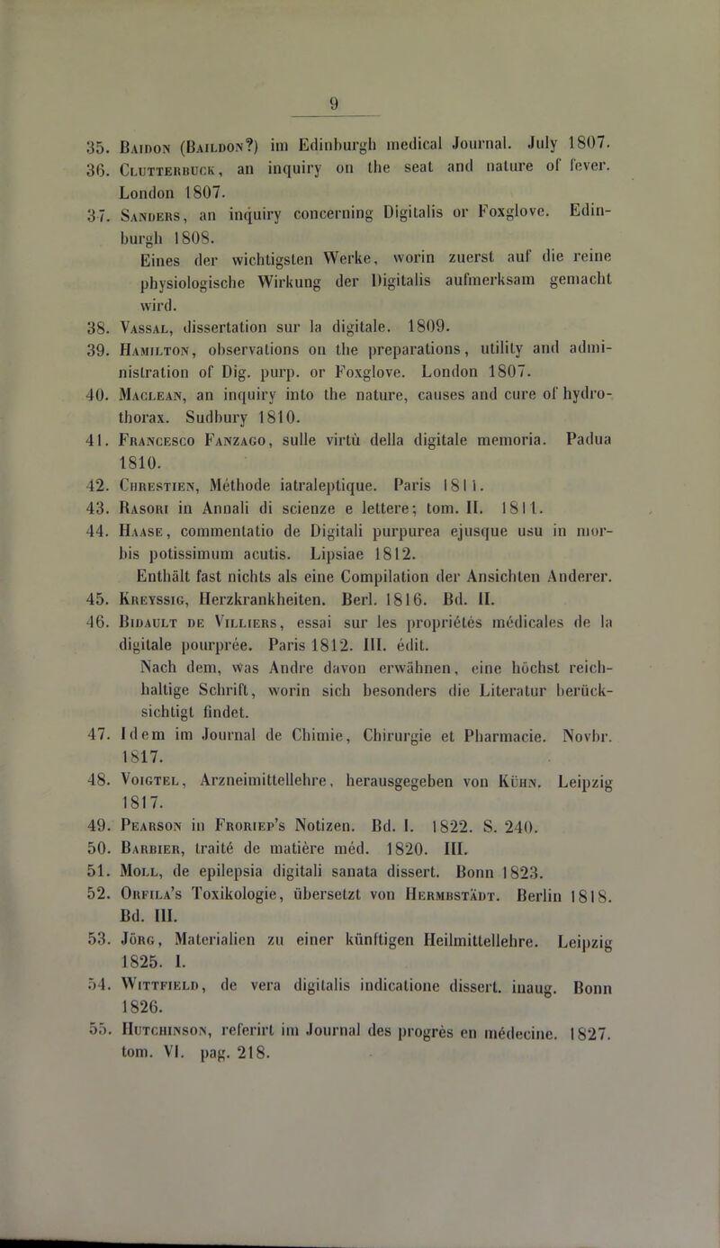 35. Baidon (Baildon?) im Edinburgh niedical Journal. July 1807. 3(3. Clutterbuck, an inquiry ou the seat and nature of fever. London 1807. 37. Sanders, an inquiry concerning Digitalis or Foxglove. Edin- burgh 1808. Eines der wichtigsten Werke, worin zuerst auf die reine physiologische Wirkung der Digitalis aufmerksam gemacht wird. 38. Vassal, dissertation sur la digitale. 1809. 39. Hamilton, observations on the preparations, Utility and admi- nislration of Dig. purp, or Foxglove. London 1807. 40. Maclean, an inquiry into the nature, causes and eure of hydro- thorax. Sudbury 1810. 41. Francesco Fanzago, sulle virtü della digitale memoria. Padua 1810. 42. Chrestien, Methode iatraleptique. Paris 181 i. 43. Rasori in Annali di scienze e lettere; lom. II. 1811. 14. Haase, commentatio de Digitali purpurea ejusque usu in mor- bis potissimum acutis. Lipsiae 1812. Enthält fast nichts als eine Compilation der Ansichten Anderer. 45. Kreyssig, Herzkrankheiten. Berl. 1816. Bd. II. 46. Bidault de Villiers, essai sur les proprieHes medicales de la digitale pourpree. Paris 1812. III. edit. Nach dem, Was Andre davon erwähnen, eine höchst reich- haltige Schrift, worin sich besonders die Literatur berück- sichtigt findet. 47. Idem im Journal de Chimie, Chirurgie et Pharmacie. Novbr. 1817. 48. Voigtel, Arzneimittellehre, herausgegeben von Kühn. Leipzig 1817. 49. Pearson in Froriep's Notizen. Bd. I. 1822. S. 240. 50. Barbier, traitö de matiere med. 1820. III. 51. Moll, de epilepsia digitali sanata dissert. Bonn 1823. 52. Orfila's Toxikologie, übersetzt von Hermbstädt. Berlin 1818. Bd. III. 53. Jörg, Materialien zu einer künftigen Heilmittellehre. Leipzig 1825. 1. 54. Wittfield, de vera digilalis indicatione dissert. inaug. Bonn 1826. 55. Hutchinson, referirt im Journal des progres en medecine. 1827. tom. VI. pag. 218.