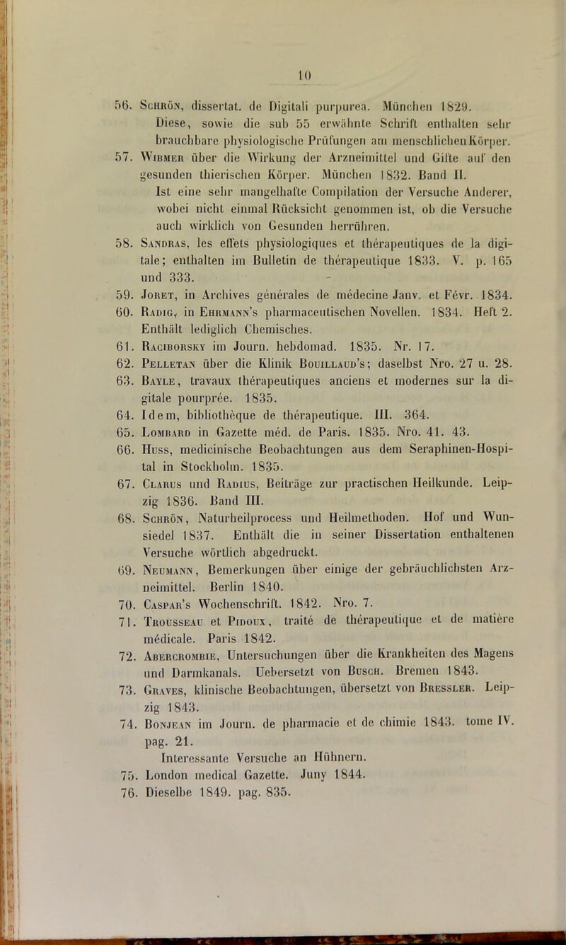 56. Sghkön, dissertat. de Digitali purpurea. München 1829. Diese, sowie die sub 55 erwähnte Schrill enthalten sehr brauchbare physiologische Prüfungen am menschlichen Körper. 57. Wibmer über die Wirkung der Arzneimittel und Güte auf den gesunden thierischen Körper. München 1832. Band II. Ist eine sehr mangelhafte Compilation der Versuche Anderer, wobei nicht einmal Rücksicht genommen ist, ob die Versuche auch wirklich von Gesunden herrühren. 58. Sandras, les effets physiologiques et therapeutiques de la digi- tale; enthalten im Bulletin de therapeutique 1833. V. p. 165 und 333. 59. Joret, in Archives generales de medecine Janv. et Fevr. 1834. 60. Badig, in Ehrmann's pharmaceutischen Novellen. 1834. Heft 2. Enthält lediglich Chemisches. 61. Raciborsky im Journ. hebdomad. 1835. Nr. 17. 62. Pelletan über die Klinik Bouillaud's; daselbst Nro. 27 u. 28. 63. Bayle, travaux therapeutiques anciens et modernes sur la di- gitale pourpree. 1835. 64. Idem, bibliotheque de therapeutique. III. 364. 65. Lombard in Gazette med. de Paris. 1835. Nro. 41. 43. 66. Huss, medicinische Beobachtungen aus dem Seraphinen-Hospi- tal in Stockholm. 1835. 67. Clarus und Radius, Beiträge zur practischen Heilkunde. Leip- zig 1836. Band III. 68. Schrön, Naturheilprocess und Heilmethoden. Hof und Wun- siedel 1837. Enthält die in seiner Dissertation enthaltenen Versuche wörtlich abgedruckt. 69. Neumann, Bemerkungen über einige der gebräuchlichsten Arz- neimittel. Berlin 1S40. 70. Caspar's Wochenschrift. 1842. Nro. 7. 71. Trousseau et Pmoux, traite de therapeutique et de matiere medicale. Paris 1842. 72. Abercrombie, Untersuchungen über die Krankheiten des Magens und Darmkanals. Uebersetzt von Busch. Bremen 1843. 73. Graves, klinische Beobachtungen, übersetzt von Bressler. Leip- zig 1843. 74. Bonjean im Journ. de pharmacie et de chimie 1843. tome IV. pag. 21. Interessante Versuche an Hühnern. 75. London medical Gazette. Juny 1844. 76. Dieselbe 1849. pag. 835.