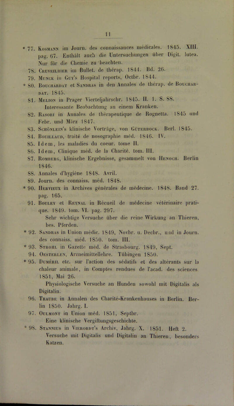 77. Kosmann im Journ. des connaissances niedicales. 1845. XIII. pag. 07. Enthält auch die Untersuchungen über Dfgit. lutea. Nur für die Chemie zu beachten. 78. Cruveilhier im Bullet, de therap. 1844. Bd. 26. 79. Münch tu Güy's Hospital reports, Oclbr. 1844. 80. Bouchardat et Sandras in den Annales de therap. de Bobchar- DAT. 1845. 81. Melion in Prager Vierteljahrschr. 1845. II. 1. S. 88. Interessante Beobachtung an einem Kranken. 82. Basori in Annales de therapeutique de Bognetta. 1845 und Febr. und März 1847. 83. Schönlein's klinische Vorträge, von Güterbock. Berl. 1845. 84. Bouillaud, trait£ de nosographie med. 1846. IV. 85. Idem, les maladies du coeur. tome II. 86. Idem, Clinique med. de la Charite. tom. III. 87. Bomberg, klinische Ergebnisse, gesammelt von Henoch. Berlin 1846. 88. Annales d'hygiene 1848. Avril. 89. Journ. des connaiss. med. 1848. 90. Hervieux in Archives generales de medecine. 1848. Band 27. pag. 165. 91. Bouley et Beynal in Becueil de medecine veterinaire prati- que. 1849. tom. VI. pag. 297. Sehr wichtige Versuche über die reine Wirkung an Thieren, bes. Pferden. 92. Sandras in Union medic. 1849, Novbr. u. Decbr., und in Journ. des connaiss. med. 1850. tom. III. 93. Strohl in Gazette med. de Strasbourg. 1849, Sept. 94. Oesterlen, Arzneimittellehre. Tübingen 1850. 95. Dumeril etc. sur l'action des sedatifs et des altera nts sur la chaleur animale, in Comples rendues de l'acad. des sciences 1851, Mai 26. Physiologische Versuche an Hunden sowohl mit Digitalis als Digitalin. 96. Traube in Annalen des Charite-Krankenhauses in Berlin. Ber- lin 1850. Jahrg. I. 97. Ouemont in Union med. 1851, Septbr. Eine klinische Vergiftungsgeschichte. 98. Stanmus in Vikroiidt's Archiv, Jahrg. \. 1851. Heft. 2. Versuche mit Digitalis und Digitalin an Thieren, besonders Katzen.