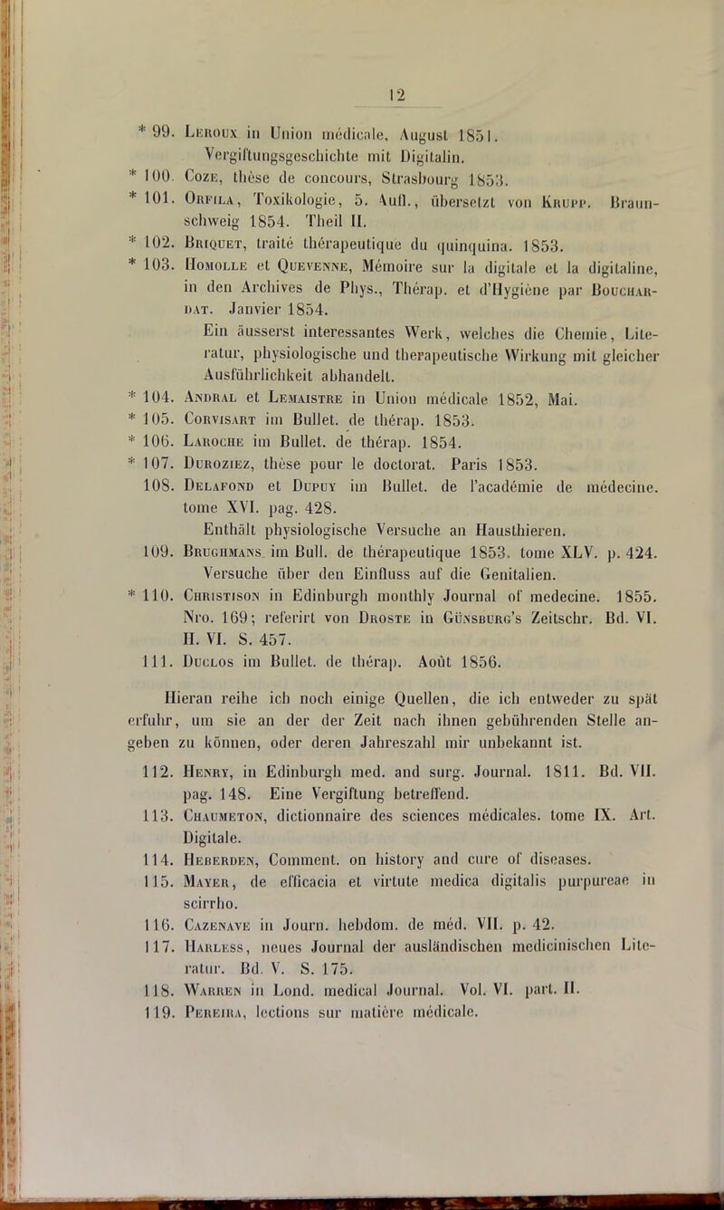 * 99. Leroux in Union medicale, August 1851. Vergiftungsgeschichte mit Digitalin. * 100. Coze, the.se de concours, Strasbourg 1853. * 101. Orfila, Toxikologie, 5. Aufl.» übersetzt von Krupp. Braun- schweig 1854. Theil LI. * 102. Br[quet, traite therapeutiqu'e du <|itinquina. 1853. * 103. Homoixe et Quevenne, Memoire sur la digitale et la digilaline, in den Archives de Phys., Therap. et d'Hygiene par Boughar- o at. Janvier 1854. Ein äusserst interessantes Werk, welches die Chemie, Lite- ratur, physiologische und therapeutische Wirkung mit gleicher Ausführlichkeit abhandelt. * 104. Andral et Lemaistre in Union medicale 1852, Mai. * 105. Corvisart im Bullet, de therap. 1853. * 106. Laroche im Bullet, de therap. 1854. * 107. Duroziez, these pour le doctorat. Paris 1853. 108. Delafond et Dupuy im Bullet, de l'academie de medecine. tome XVI. pag. 428. Enthält physiologische Versuche an Hausthieren. 109. Brughmans im Bull, de therapeutique 1853. tome XLV. p. 424. Versuche über den Einfluss auf die Genitalien. * 110. Christison in Edinburgh monthly Journal of medecine. 1855. Nro. 169; referirt von Droste in Gilnsburg's Zeitschr. Bd. VI. H. VI. S. 457. 111. Duclos im Bullet, de therap. Aoüt 1856. Hieran reihe ich noch einige Quellen, die ich entweder zu spät erfuhr, um sie an der der Zeit nach ihnen gebührenden Stelle an- geben zu können, oder deren Jahreszahl mir unbekannt ist. 112. Henry, in Edinburgh med. and surg. Journal. 1811. Bd. VII. pag. 148. Eine Vergiftung betreffend. 113. Chaumeton, dictionnaire des sciences medicales. tome IX. Art. Digitale. 114. Heberden, Comment. on history and eure of diseases. 115. Mayer, de eflicacia et virtute medica digitalis purpureae in scirrho. 116. Cazenave in Journ. hebdom. de med. VII. p. 42. 117. Harless, neues Journal der ausländischen medicinischen Lite- ratur. Bd. V. S. 175. 118. Wahren in Lond. medical Journal. Vol. VI. pari. IL 119. Phreira, lections sur matiere medicale.