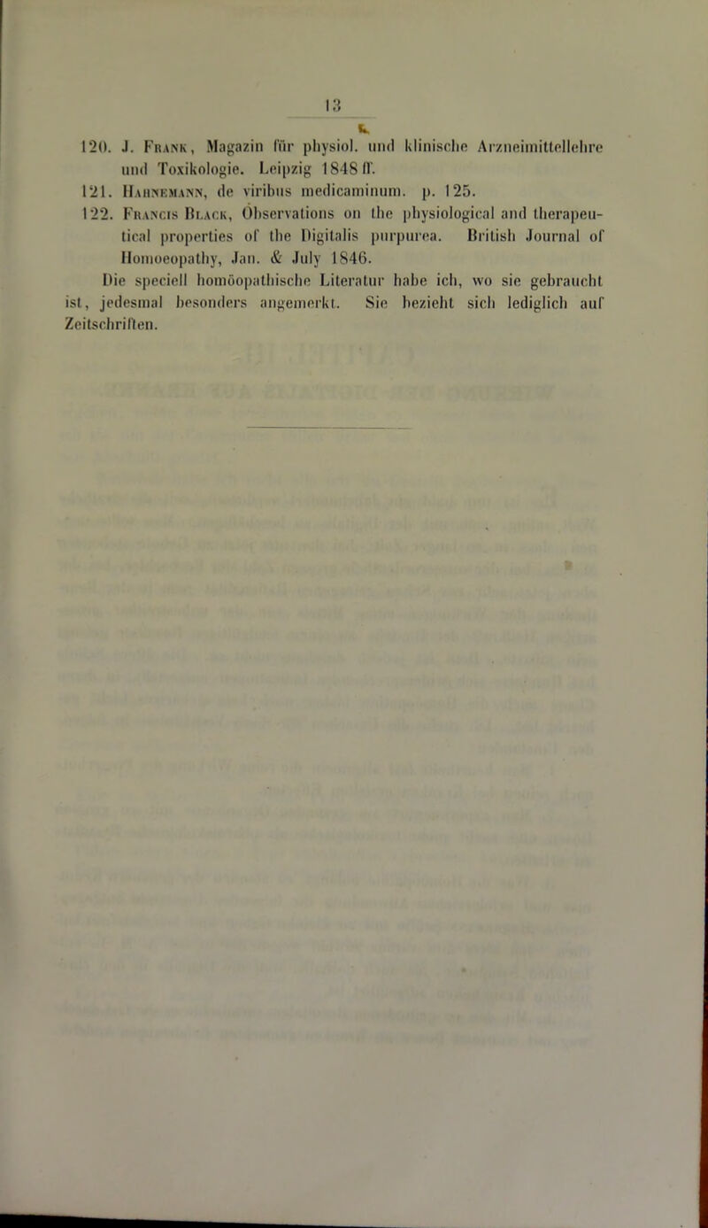 120. J. Frank, Magazin fttr physich um] klinische Arzneimittellehre und Toxikologie. Leipzig 184811. 121. Haiimmvw de viribus medicaminum. p. 125. 122. Francis Black, Öbservations ou the physiological and therapeu- tical properties of the Digitalis purpurea. British Journal of Honioeopathy, Jan. & July 1846. Die speciell homöopathische Literatur habe ich, wo sie gebraucht ist, jedesmal besonders angemerkt. Sic bezieht sich lediglich auf Zeitschrilten.