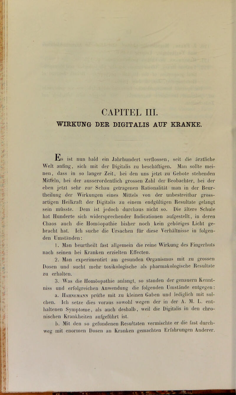 CAPITEL III. WIRKUNG DER DIGITALIS AUF KRANKE. Es ist nun bald ein Jahrhundert verflossen, seit die ärztliche Welt anfing, sich mit der Digitalis zu beschäftigen. Man sollte mei- nen, dass in so langer Zeit, bei den uns jetzt zu Gebote stehenden Mitteln, bei der ausserordentlich grossen Zahl der Beobachter, bei der eben jetzt sehr zur Schau getragenen Rationalität man in der Beur- theilung der Wirkungen eines Mittels von der unbestreitbar gross- artigen Heilkraft der Digitalis zu einem endgültigen Resultate gelangt sein müsste. Dem ist jedoch durchaus nicht so. Die ältere Schule hat Hunderte sich widersprechender Indicationen aufgestellt, in deren Chaos auch die Homöopathie bisher noch kein gehöriges Licht ge- bracht hat. Ich suche die Ursachen für diese Verhältnisse in folgen- den Umständen: 1. Man beurtheilt fast allgemein die reine Wirkung des Fingerhuts nach seinen hei Kranken erzielten Effecten. 2. Man experimentirt am gesunden Organismus mit zu grossen Dosen und sucht mehr toxikologische als pharmakologische Resultate zu erhalten. 3. Was die Homöopathie anlangt, so standen der genauem Kennt- niss und erfolgreichen Anwendung die folgenden Umstände entgegen : a. Hahnemann prüfte mit zu kleinen Gaben und lediglich mit sol- chen. Ich setze dies voraus sowohl wegen der in der A. M. L. ent- haltenen Symptome, als auch deshalb, weil die Digitalis in den chro- nischen Krankheiten aufgeführt ist. b. Mit den so gefundenen Resultaten vermischte er die fast durch- weg mit enormen Dosen an Kranken gemachten Erfahrungen Anderer.