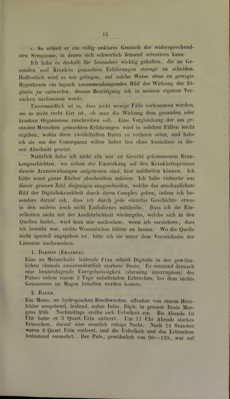 c. So erhielt er ein völlig unklares Gemisch der widersprechend- sten Symptome, in denen sich schwerlich Jemand orienliren kann. Ich habe es deshalb für besonders wichtig gehalten, die an Ge- sunden und Kranken gemachten Erfahrungen strenge zu scheiden. Hoffentlich wird es mir gelingen, auf solche Weise ohne zu gewagte Hypothesen ein logisch zusammenhäHgeiides Bild der Wirkung der Di- gitalis zu entwerfen, dessen Bestätigung ich in meinen eigenen Ver- suchen nachweisen werde. Unvermeidlich ist, es, dass nicht wenige Fälle vorkommen werden, wo es nicht recht klar ist, ob man die Wirkung dem gesunden oder kranken Organismus zuschreiben soll. Eine Vergleichung der am ge- sunden Menschen gemachten Erfahrungen wird in solchen Fällen leicht ergeben, wohin diese zweifelhaften Daten zu rechnen seien, und habe ich sie um der Consequenz willen lieber fast ohne Ausnahme in die- sen Abschnitt gesetzt. Natürlich babe ich nicht alle mir zu Gesicht gekommenen Kran- kengeschichten, wo neben der Einwirkung auf den Krankheitsprocess directe Arzneiwirkungen aufgetreten sind, hier mittheilen können. Ich hätte sonst ganze Bücher abschreiben müssen. Ich habe vielmehr aus dieser grossen Zahl diejenigen ausgeschieden, welche das anschaulichste Bild der Digilaliskrankheit durch ihren Complex geben, indem ich be- sonders darauf sah, dass ich durch jede einzelne Geschichte etwas in den andern noch nicht Enthaltenes mitlheilte. Dass ich die Ein- zelheiten nicht mit der Ausführlichkeit wiedergebe, welche sich in den Quellen findet, wird man mir nachsehen, wenn ich versichere, dass ich bemüht war, nichts Wesentliches fehlen zu lassen. Wo die Quelle nicht speciell angegeben ist, bitte ich sie unter dem Verzeichniss der Literatur nachzusehen. 1. Darwin (Erasmus). Eine an Melancholie leidende Frau erhielt Digitalis in der gewöhn- lichen (damals ausserordentlich starken) Dosis. Es entstand darnach eine beunruhigende Unregelmässigkeit (alarming interruption) des Pulses neben einem 3 Tage anhaltenden Erbrechen, bei dem nichts Genossenes im Magen behalten werden konnte. 2. B äk kr. Ein Mann, an hydropischen Beschwerden, offenbar von einem Herz- fehler ausgehend, leidend, nahm Infus. Digit. in grosser Dosis Mor- gens früh. .Nachmittags stellte sich Uehelkeit ein. Bis Abends 10 Uhr hatte er 3 Quart Urin entleert. Um 11 Uhr Abends starkes Erbrechen, darauf eine ziemlich ruhige Nacht. Nach 24 Stunden waren 6 Quart Urin entleert, und die Uebelkeit und das Erbrechen bedeutend vermehrt. Der Puls, gewöhnlich von 90—120, war auf