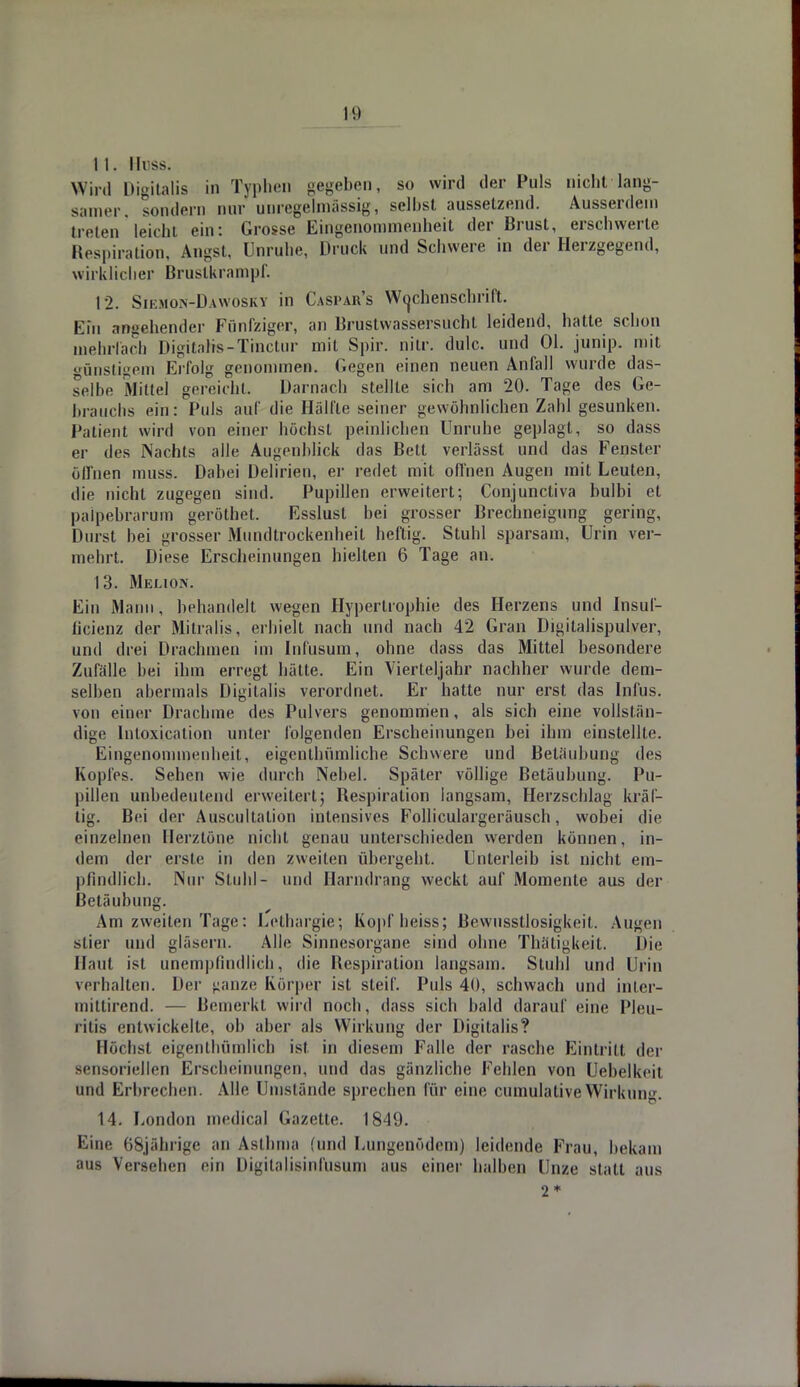 IS) I 1. Iii ss. Wird Digitalis in Typhen gegeben, so wird der Puls nicht lang- samer, sondern nur unregelmässig, selbst aussetzend. Ausserdem treten leicht ein: Grosse Eingenommenheit der Brust, erschwerte Respiration, Angst, Unruhe, Druck und Schwere in der Herzgegend, wirklicher Brustkrampf. 12. Siemon-Dawosky in Caspars Wochenschrift. Ein angehender Fünfziger, an Brustvvnssersuchl leidend, hatte schon mehrfach Digitahs-Tinctur mit Spir. nitr. dulc. und Ol. junip. mit günstigem Erfolg genommen. Gegen einen neuen Anfall wurde das- selbe Milte! gcreichl. Darnach stellte sich am 20. Tage des Ge- brauchs ein: Puls auf die Hälfte seiner gewöhnlichen Zahl gesunken. Patient wird von einer höchst peinlichen Unruhe geplagt, so dass er des Nachts alle Augenblick das Bett verlässt und das Fenster öffnen muss. Dabei Delirien, er redet mit offnen Augen mit Leuten, die nicht zugegen sind. Pupillen erweitert; Conjunctiva bulbi et palpebrarum geröthet. Esslusl bei grosser Brechneigung gering, Durst bei grosser Mundtrockenheil heftig. Stuhl sparsam, Urin ver- meint. Diese Erscheinungen hielten 6 Tage an. 13. Melion. Ein Mann, behandelt wegen Hypertrophie des Herzens und Insuf- ücienz der Mitralis, erhielt nach und nach 42 Gran Digitalispulver, und drei Drachmen im Infusum, ohne dass das Mittel besondere Zufalle bei ihm erregt hätte. Ein Vierteljahr nachher wurde dem- selben abermals Digitalis verordnet. Er hatte nur erst das Infus, von einer Drachme des Pulvers genommen, als sich eine vollstän- dige Intoxication unter folgenden Erscheinungen bei ihm einstellte. Eingenommenheit, eigenthümliche Schwere und Betäubung des Kopfes. Sehen wie durch Nebel. Später völlige Betäubung. Pu- pillen unbedeutend erweitert; Respiration langsam, Herzschlag kräf- tig. Bei der Auscultalion intensives Folliculargeräusch, wobei die einzelnen Herztöne nicht genau unterschieden werden können, in- dem der erste in den /weilen übergeht. Unterleib ist nicht em- pfindlich. Nur Stuhl- und Harndrang weckt auf Momente aus der Betäubung. Am zweiten Tage: Lethargie; Kopfheiss; Bewusstlosigkeit. Augen stier und gläsern. Alle Sinnesorgane sind ohne Thätigkeit. Die Haut ist unempfindlich, die Respiration langsam. Stuhl und Urin verhalten. Der stanze Körper ist steif. Puls 40, schwach und inter- mittirend. — Bemerkt wird noch, dass sich bald darauf eine Pleu- ritis entwickelte, ob aber als Wirkung der Digitalis? Höchst eigentümlich ist. in diesem Falle der rasche Eintritt der sensoriellen Erscheinungen, und das gänzliche Fehlen von Uebelkeit und Erbrechen. Alle Umstände sprechen für eine cumulativeWirkung. 14. London medical Gazette. 1849. Eine 68jährige an Asthma (und Lungenödem) leidende Frau, bekam aus Versehen ein Digitalisinfusum aus einer halben Unze statt aus 2*