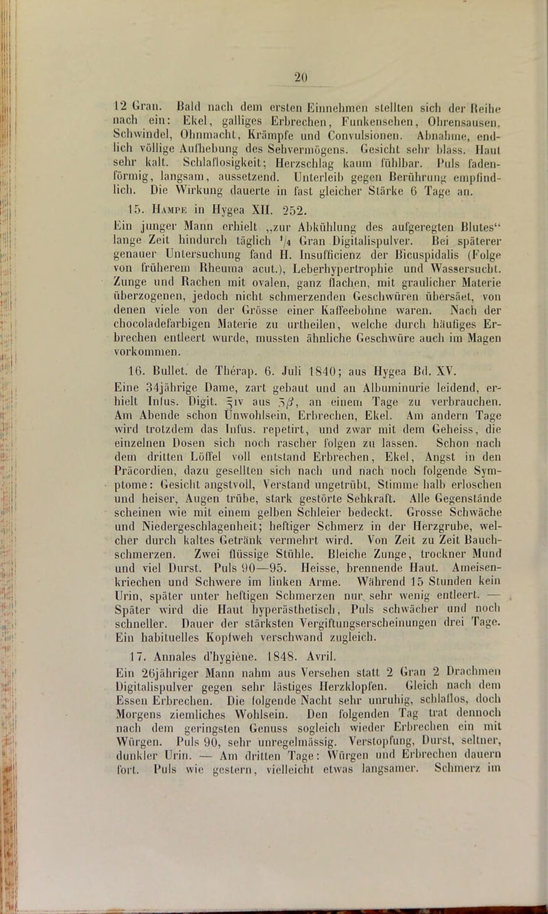 12 Gran. Bald nach dem ersten Einnehmen stellten sich der Reihe nach ein: Ekel, galliges Erbrechen, Funkensehen, Ohrensausen. Schwindel, Ohnmacht, Krämpfe und Convulsionen. Abnahme, end- lich völlige Aufhebung des Sehvermögens. Gesicht sein- Mass. Hau! sehr kalt. Schlaflosigkeit; Herzschlag kaum fühlbar. Puls faden- förmig, langsam, aussetzend. Unterleib gegen Berührung empfind- lich. Die Wirkung dauerte in fast gleicher SLärke 6 Tage an. 15. Hampe in Hygea XII. 252. Ein junger Mann erhielt „zur Abkühlung des aufgeregten Blutes lange Zeit hindurch täglich '/« Gran Digitalispulver. Bei späterer genauer Untersuchung fand H. Insufficienz der Bicuspidalis (Folge von früherem Rheuma acut.), Leberhypertrophie und Wassersucht. Zunge und Rachen mit ovalen, ganz flachen, mit graulicher Materie überzogenen, jedoch nicht schmerzenden Geschwüren übersäet, von denen viele von der Grösse einer Kaffeebohne waren. Nach der chocoladefarbigen Materie zu urlheilen, welche durch häufiges Er- brechen entleert wurde, mussten ähnliche Geschwüre auch im Magen vorkommen. 16. Bullet, de Therap. 6. Juli 1840; aus Hygea Bd. XV. Eine 34jährige Dame, zart gebaut und an Albuminurie leidend, er- hielt Infus. Digit. §iv aus an einem Tage zu verbrauchen. Am Abende schon Unwohlsein, Erbrechen, Ekel. Am andern Tage wird trotzdem das Infus, repetirt, und zwar mit dem Geheiss, die einzelnen Dosen sich noch rascher folgen zu lassen. Schon nach dem dritten Löffel voll entstand Erbrechen, Ekel, Angst in den Präcordien, dazu gesellten sich nach und nach noch folgende Sym- ptome: Gesicht angstvoll, Verstand ungetrübt, Stimme halb erloschen und heiser, Augen trübe, stark gestörte Sehkraft. Alle Gegenstände scheinen wie mit einem gelben Schleier bedeckt. Grosse Schwäche und Niedergeschlagenheit; heftiger Schmerz in der Herzgrube, wel- cher durch kaltes Getränk vermehrt wird. Von Zeit zu Zeit Bauch- schmerzen. Zwei flüssige Stühle. Bleiche Zunge, trockner Mund und viel Durst. Puls 90—95. Heisse, brennende Haut. Ameisen- kriechen und Schwere im linken Arme. Während 15 Stunden kein Urin, später unter heftigen Schmerzen nur sehr wenig entleert. — Später wird die Haut hyperästheliscb, Puls schwächer und noch schneller. Dauer der stärksten Vergiftungserscheinungen drei Tage. Ein habituelles Kopfweh verschwand zugleich. 17. Annales d'hygiene. 1848. Avril. Ein 26jähriger Mann nahm aus Versehen statt 2 Gran 2 Drachmen Digitalispulver gegen sehr lästiges Herzklopfen. Gleich nach dem Essen Erbrechen. Die folgende Nacht sehr unruhig, schlaflos, doch Morgens ziemliches Wohlsein. Den folgenden Tag trat dennoch nach dem geringsten Genuss sogleich wieder Erbrechen ein mit Würgen. Puls 90, sehr unregelmässig. Verstopfung, Durst, seltner, dunkler Urin. — Am drillen Tage: Würgen und Erbrechen dauern fort. Puls wie gestern, vielleicht etwas langsamer. Schmerz im