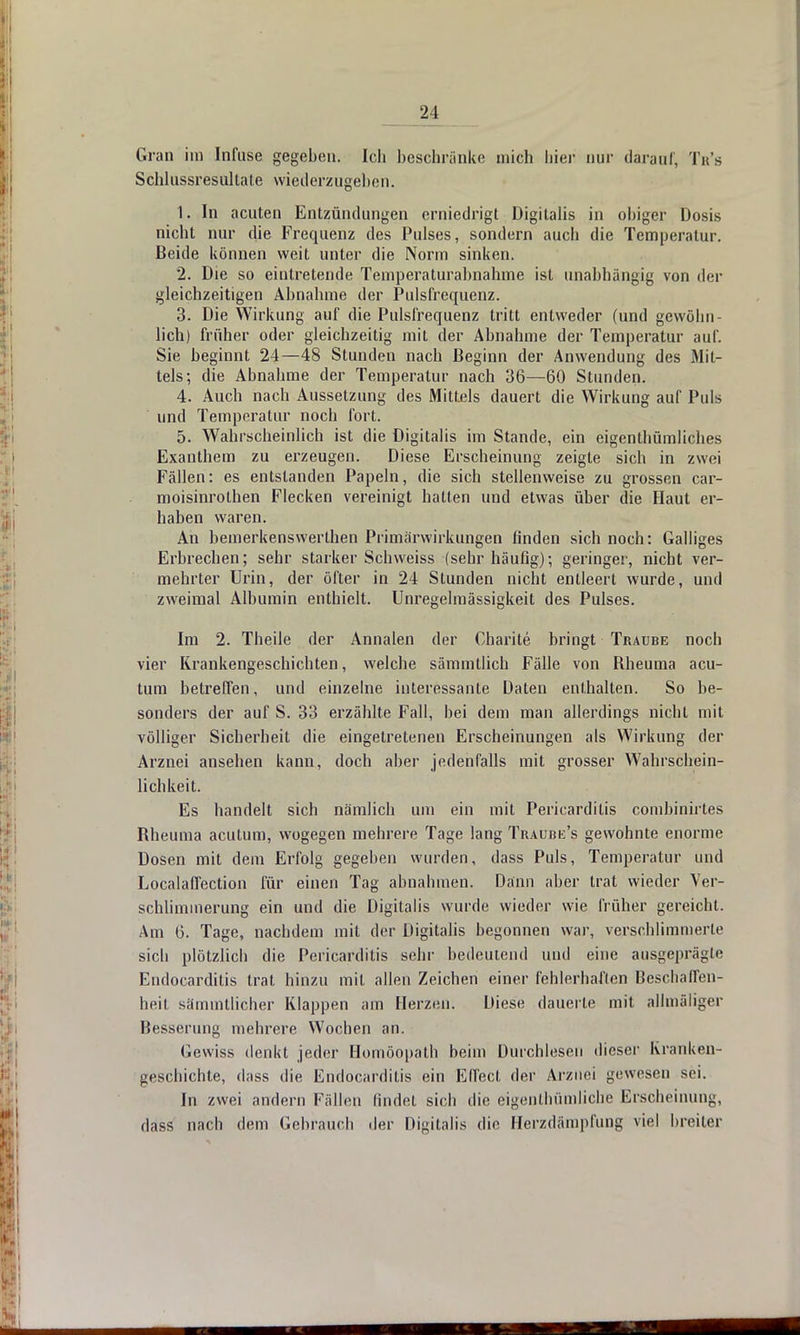 Gra n im Infuse gegeben. Ich beschränke mich liier nur darauf. Tr's Schlussresullate wiederzugeben. 1. In acuten Entzündungen erniedrigt Digitalis in obiger Dosis nicht nur die Frequenz des Pulses, sondern auch die Temperatur. Beide können weit unter die Norm sinken. 2. Die so eintretende Temperaturabnahme ist unabhängig von der gleichzeitigen Abnahme der Pulsfrequenz. 3. Die Wirkung auf die Pulsfrequenz tritt entweder (und gewöhn - lieh) früher oder gleichzeitig mit der Abnahme der Temperatur auf. Sie beginnt 24—48 Stunden nach Beginn der Anwendung des Mit- tels; die Abnahme der Temperatur nach 36—60 Stunden. 4. Auch nach Aussetzung des Mittels dauert die Wirkung auf Puls und Temperatur noch fort. 5. Wahrscheinlich ist die Digitalis im Stande, ein eigentümliches Exanthem zu erzeugen. Diese Erscheinung zeigte sich in zwei Fällen: es entstanden Papeln, die sich stellenweise zu grossen car- moisinrolhen Flecken vereinigt hatten und etwas über die Haut er- haben waren. An bemerkenswerthen Primärwirkungen finden sich noch: Galliges Erbrechen; sehr starker Schweiss (sehr häufig); geringer, nicht ver- mehrter Urin, der öfter in 24 Stunden nicht entleert wurde, und zweimal Albumin enthielt. Unregelmässigkeit des Pulses. Im 2. Theile der Annalen der Charite bringt Traübe noch vier Krankengeschichten, welche sämmtlich Fälle von Bheuma acu- tum betreffen, und einzelne interessante Daten enthalten. So be- sonders der auf S. 33 erzählte Fall, bei dem man allerdings nicht mit völliger Sicherheit die eingetretenen Erscheinungen als Wirkung der Arznei ansehen kann, doch aber jedenfalls mit grosser Wahrschein- lichkeit. Es handelt sich nämlich um ein mit Pericarditis combinirles Bheuma acutum, wogegen mehrere Tage lang Traube's gewohnte enorme Dosen mit dem Erfolg gegeben wurden, dass Puls, Temperatur und Localaffection für einen Tag abnahmen. Dann aber trat wieder Ver- schlimmerung ein und die Digitalis wurde wieder wie früher gereicht. Am 6. Tage, nachdem mit der Digitalis begonnen war, verschlimmerte sich plötzlich die Pericarditis sehr bedeutend und eine ausgeprägte Endocarditis trat hinzu mit allen Zeichen einer fehlerhaften Beschaffen- heit sämmtlicher Klappen am Herzen. Diese dauerte mit alhnäliger Besserung mehrere Wochen an. Gewiss denkt jeder Homöopath beim Durchlesen dieser Kranken- geschichte, dass die Endocarditis ein Effect der Arznei gewesen sei. In zwei andern Fällen findet sich die eigentümliche Erscheinung, dass nach dem Gebrauch der Digitalis die Herzdämpfung viel breiler