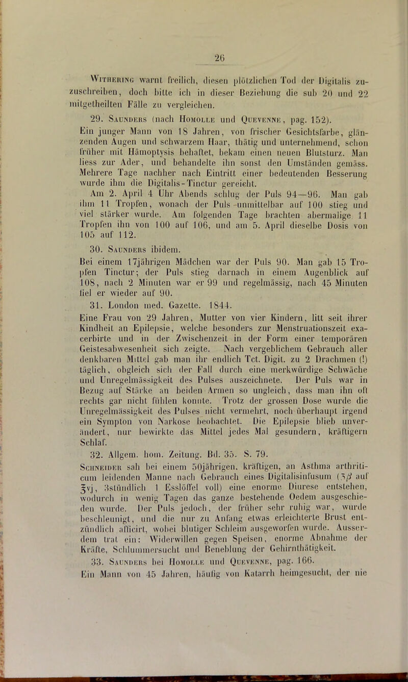 Withering warnt freilich, diesen plötzlichen Tod der Digitalis zu- zuschreiben, doch bitte ich in dieser Beziehung die sub 20 und 22 mitgetheilteri Fälle zu vergleichen. 29. Saunders (nach Hojiolle und Quevenne, pag. 152). Ein junger Mann von 18 Jahren, von frischer Gesichtsfarbe, glän- zenden Augen und schwarzem Haar, thätig und unternehmend, schon früher mit Hämoptysis behaftet, bekam einen neuen Blutsturz. Man liess zur Ader, und behandelte ihn sonst den Umständen gemäss. Mehrere Tage nachher nach Eintritt einer bedeutenden Besserung wurde ihm die Digitalis-Tinctur gereicht. Am 2. April 4 Uhr Abends schlug der Puls 94—96. Man gab ihm 11 Tropfen, wonach der Puls-unmittelbar auf 100 stieg und viel stärker wurde. Am folgenden Tage brachten abermalige i I Tropfen ihn von 100 auf 106, und am 5. April dieselbe Dosis von 105 auf 112. 30. Saunders ibidem. Bei einem 17jährigen Mädchen war der Puls 90. Man gab 15 Tro- pfen Tinctur; der Puls stieg darnach in einem Augenblick auf 108, nach 2 Minuten war er 99 und regelmässig, nach 45 Minuten liel er wieder auf 90. 31. London med. Gazette. 1844. Eine Frau von 29 Jahren, Mutter von vier Kindern, litt seit ihrer Kindheit an Epilepsie, welche besonders zur Menstruationszeit exa- cerbirte und in der Zwischenzeit in der Form einer temporären Geistesabwesenheit sich zeigte. Nach vergeblichem Gebrauch aller denkbaren Mittel gab man ihr endlich Tct. Digil. zu 2 Drachmen (!) täglich, obgleich sich der Fall durch eine merkwürdige Schwäche und Unregelmässigkeit des Pulses auszeichnete. Der Puls war in Bezug auf Stärke an beiden Armen so ungleich, dass man ihn ofl rechts gar nicht fühlen konnte. Trotz der grossen Dose wurde die Unregelmässigkeit des Pulses nicht vermehrt, noch überhaupt irgend ein Symplon von Narkose beobachtet. Die Epilepsie blieb unver- ändert, nur bewirkte das Mittel jedes Mal gesundern, kräftigem Schlaf. 32. Allgem. horn. Zeitung. Bd. 35. S. 79. Schneiden sab bei einem 50jährigen. kräftigen, an Asthma arthriti- cum leidenden Manne nach Gebrauch eines Digitalisinfusum {riß auf = vj, 3stündlicb 1 EsslöH'el voll) eine enorme Diurese entstehen, wodurch in wenig Tagen das ganze bestehende Oedem ausgeschie- den wurde. Der Puls jedoch, der früher sehr ruhig war, wurde beschleunigt, und die nur zu Anfang etwas erleichterte Brust ent- zündlich afficirt, wobei blutiger Schleim ausgeworfen wurde. Ausser- dem trat ein: Widerwillen gegen Speisen, enorme Abnahme der Kräfte, Schlummersucht und Beneblung der Gehirnthätigkeit. 33. Saunders bei Homom!e und Quevenne, pag. 166. Ein Mann von 15 Jahren, häufig von Katarrh heimgesucht, der nie