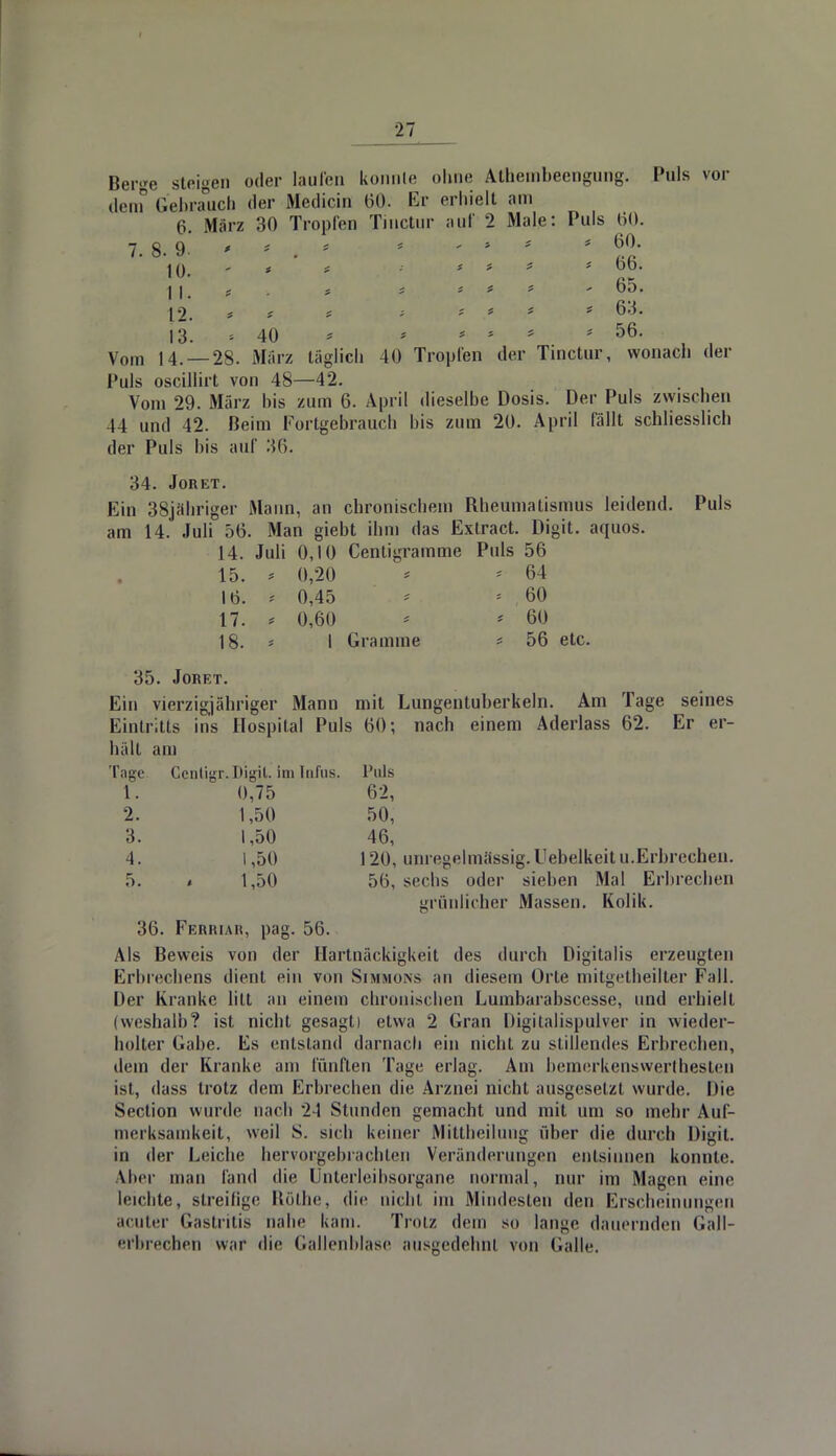 Berge steigen oder laufen konnte ohne Äthembeengung. Puls vor dem Gebrauch der Medicin 60. Er erhielt am 6. März 30 Tropfen Tinctur auf 2 Male: Puls 00. 7. 8. 9. ' n . ' * ' * l°- \Q, ' * t •• *.'*.* * Ob. 11. « . * «? , *.{■>* * > 65. \2. * * * * * * * 63. 13. = 40 > > * * 56. Vom 14. —28. März täglich 40 Tropfen der Tinctur, wonach der Puls oscillirt von 48—42. Vom 29. März bis zum 6. April dieselbe Dosis. Der Puls zwischen 44 und 42. Beim Fortgebrauch bis zum 20. April fällt schliesslich der Puls bis auf 36. 34. JORET. Ein 38jähriger Mann, an chronischem Bheumalismus leidend. Puls am 14. Juli 56. Man giebt ihm das Extract. Digit. aquos. 14. Juli 0,10 Centigramme Puls 56 15. > 0,20 * * 64 16. * 0,45 * * , 60 17. * 0,60 * * 60 18. * I Gramme * 56 etc. 35. JORET. Ein vierzigjähriger Mann mit Lungentuberkeln. Am Tage seines Eintritts ins Hospital Puls 60; nach einem Aderlass 62. Er er- hält am Tage Centigr. Digit. im Infus. Puls 1. 0,75 62, 2. 1,50 50, 3. 1,50 46, 4. 1,50 120, unregelmässig.Uebelkeitu.Erbrechen. 5. < 1,50 56, sechs oder sieben Mal Erbrechen grünlicher Massen. Kolik. 36. Ferriar, pag. 56. Als Beweis von der Hartnäckigkeit des durch Digitalis erzeugten Erbrechens dient ein von Simmons an diesem Orte mitgetheilter Fall. Der Kranke litt an einem chronischen Lumbarabscesse, und erhielt (weshalb? ist nicht gesagti etwa 2 Gran Digitalispulver in wieder- holter Gabe. Es entstand darnach ein nicht zu stillendes Erbrechen, dem der Kranke am fünften Tage erlag. Am bemerkenswerthesten ist, dass trotz dem Erbrechen die Arznei nicht ausgesetzt wurde. Die Section wurde nach 2-1 Stunden gemacht und mit um so mehr Auf- merksamkeit, weil S. sich keiner Mittheilung über die durch Digit. in der Leiche hervorgebrachten Veränderungen entsinnen konnte. Aber man fand die Lnterleihsorgane normal, nur im Magen eine leichte, streifige Rothe, die nicht im Mindesten den Erscheinungen acuter Gastritis nahe kam. Trotz dem so lan<;e dauernden GaJl- erbrecheti war die Gallenblase ausgedehni von (lalle.