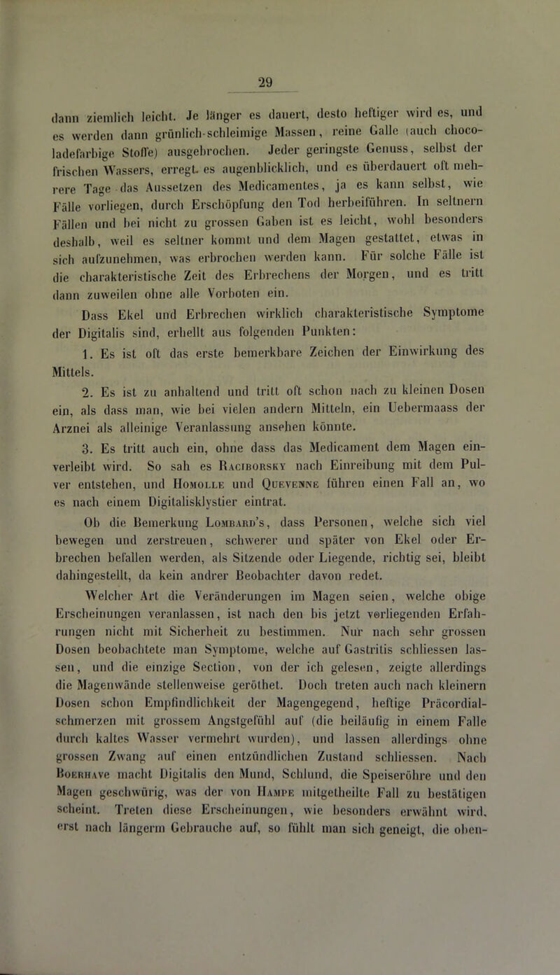 dann ziemlich leicht. Je länger es dauert, desto heftiger wird es, und es werden dann grünlich-schleimige Massen, reine Galle tauch choco- ladefarbige Stoffe) ausgebrochen. Jeder geringste Genuss, selbst der frischen Wassers, erregt, es augenblicklich, und es überdauert oft meh- rere Tage das Aussetzen des Medicanientcs, ja es kann selbst, wie Fälle vorliegen, durch Erschöpfung den Tod herbeiführen. In seltnem Fällen und bei nicht zu grossen Gaben ist es leicht, wohl besonders deshalb, weil es seltner kommt und dem Magen gestattet, etwas in sich aufzunehmen, was erbrochen werden kann. Für solche Fälle ist die charakteristische Zeit des Erbrechens der Morgen, und es tritt dann zuweilen ohne alle Vorboten ein. Dass Ekel und Erbrechen wirklich charakteristische Symptome der Digitalis sind, erhellt aus folgenden Punkten: 1. Es ist oft das erste bemerkbare Zeichen der Einwirkung des Mittels. 2. Es ist zu anhaltend und tritt oft schon nach zu kleinen Dosen ein, als dass man, wie bei vielen andern Mitteln, ein Uebermaass der Arznei als alleinige Veranlassung ansehen könnte. 3. Es tritt auch ein, ohne dass das Medicament dem Magen ein- verleibt wird. So sah es Raciborsky nach Einreibung mit dem Pul- ver entstehen, und Homolle und Quevcnne lühren einen Fall an, wo es nach einem Digitalisklystier eintrat. Ob die Bemerkung Lombard's, dass Personen, welche sich viel bewegen und zerstreuen, schwerer und später von Ekel oder Er- brechen befallen werden, als Sitzende oder Liegende, richtig sei, bleibt dahingestellt, da kein andrer Beobachter davon redet. Welcher Art die Veränderungen im Magen seien, welche obige Erscheinungen veranlassen, ist nach den bis jetzt verliegenden Erfah- rungen nicht mit Sicherheit zu bestimmen. Nur nach sehr grossen Dosen beobachtete man Symptome, welche auf Gastritis schliessen las- sen , und die einzige Section, von der ich gelesen, zeigte allerdings die Magenwände stellenweise gerölhet. Doch treten auch nach kleinern Dosen schon Empfindlichkeit der Magengegend, heftige Präcordial- schmerzen mit grossem Angstgefühl auf (die beiläufig in einem Falle durch kaltes Wasser vermehrt wurden), und lassen allerdings ohne grossen Zwang auf einen entzündlichen Zustand schliessen. Nach BoBRHAve macht Digitalis den Mund, Schlund, die Speiseröhre und den Magen geschwürig, was der von Hampe mitgelheilte Fall zu bestätigen Scheint. Treten diese Erscheinungen, wie besonders erwähnt wird, erst nach längerm Gebrauche auf, so fühlt man sich geneigt, die oben-