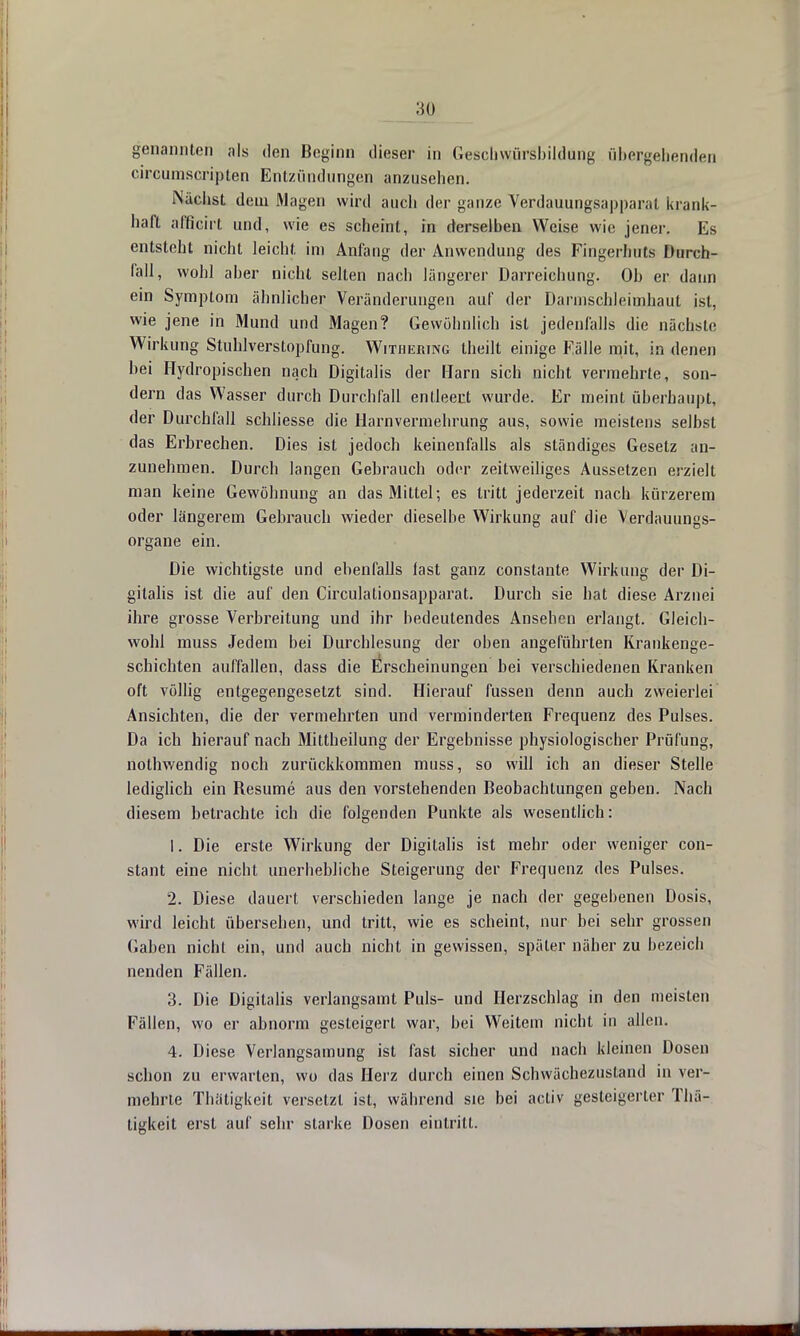 genannten als den Beginn dieser in GescbwürsbUdürig übergebenden circumscripten Entzündungen anzusehen. Nächst dem Magen wird auch der ganze Verdauungsapparat krank- haft afficirt und, wie es scheint, in derselben Weise wie jener. Es entsteht nicht leicht im Anfang der Anwendung des Fingerhuts Durch- fall, wohl aber nicht selten nach längerer Darreichung. Ob er dann ein Symptom ähnlicher Veränderungen auf der Darmschleimhaut ist, wie jene in Mund und Magen? Gewöhnlich ist jedenfalls die nächste Wirkung Stuhlverstopfung. Withering theilt einige Fälle mit, in denen bei Hydropischen nach Digitalis der Harn sich nicht vermehrte, son- dern das Wasser durch Durchfall entleert wurde. Er meint überhaupt, der Durchfall schliesse die Harn Vermehrung aus, sowie meistens selbst das Erbrechen. Dies ist jedoch keinenfalls als ständiges Gesetz an- zunehmen. Durch langen Gebrauch oder zeitweiliges Aussetzen erzielt man keine Gewöhnung an das Mittel; es tritt jederzeit nach kürzerem oder längerem Gebrauch wieder dieselbe Wirkung auf die Verdauungs- organe ein. Die wichtigste und ebenfalls last ganz constante Wirkung der Di- gitalis ist die auf den Circulationsapparat. Durch sie hat diese Arznei ihre grosse Verbreitung und ihr bedeutendes Ansehen erlangt. Gleich- wohl muss Jedem bei Durchlesung der oben angeführten Krankenge- schichten auffallen, dass die Erscheinungen bei verschiedenen Kranken oft völlig entgegengesetzt sind. Hierauf fussen denn auch zweierlei Ansichten, die der vermehrten und verminderten Frequenz des Pulses. Da ich hierauf nach Mittheilung der Ergebnisse physiologischer Prüfung, nothwendig noch zurückkommen muss, so will ich an dieser Stelle lediglich ein Resume aus den vorstehenden Beobachtungen geben. Nach diesem betrachte ich die folgenden Punkte als wesentlich: 1. Die erste Wirkung der Digitalis ist mehr oder weniger con- stant eine nicht unerhebliche Steigerung der Frequenz des Pulses. 2. Diese dauert verschieden lange je nach der gegebenen Dosis, wird leicht übersehen, und tritt, wie es scheint, nur bei sehr grossen Gaben nicht ein, und auch nicht in gewissen, später näher zu bezeich nenden Fällen. 3. Die Digitalis verlangsamt Puls- und Herzschlag in den meisten Fällen, wo er abnorm gesteigert war, bei Weitem nicht in allen. 4. Diese Verlangsamung ist fast sicher und nach kleinen Dosen schon zu erwarten, wo das Herz durch einen Schwächezustand in ver- mehrte Thätigkeit versetzt ist, während sie bei acliv gesteigerter Thä- tigkeit erst auf sehr starke Dosen eintritt.