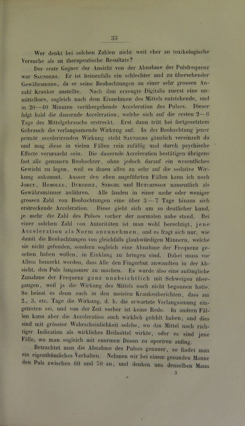 Wer denkt bei solchen Zahlen nicht weit eher an toxikologische Versuche als an therapeutische Resultate? Der erste Gegner der Ansicht von der Abnahme der Pulsfrequenz war Saunders. Er ist Iceinenfalls ein schlechter und zu übersehender Gewährsmann, da er seine Beobachtungen an einer sehr grossen An- zahl Kranker anstellte. Nach ihm erzeugte Digitalis zuerst eine un- mittelbare, sogleich nach dem Einnehmen des Mittels entstehende, und in 20—40 Minuten vorübergehende Acceleration des Pulses. Dieser folgt bald die dauernde Acceleration, welche sich auf die ersten 2—6 Tage des Mittelgebrauchs erstreckt. Erst dann tritt bei fortgesetztem Gebrauch die verlangsamende Wirkung auf. In der Beobachtung jener primär accelerirenden Wirkung steht Säumers gänzlich vereinzelt da und mag diese in vielen Fällen rein zufällig und durch psychische Effecte verursacht sein. Die dauernde Acceleration bestätigen übrigens fast alle genauem Beobachter, ohne jedoch darauf ein wesentliches Gewicht zu legen, weil es ihnen allen zu sehr auf die sedative Wir- kung ankommt. Ausser den eben angeführten Fällen kann ich noch Joret, Homollk , Duroziez, Strohl und Hutchinson namentlich als Gewährsmänner anführen. Alle fanden in einer mehr oder weniger grossen Zahl von Beobachtungen eine über 3 — 7 Tage hinaus sich erstreckende Acceleration. Diese giebt sich um so deutlicher kund, je mehr die Zahl des Pulses vorher der normalen nahe stand. Bei einer solchen Zahl von Autoritäten ist man wohl berechtigt, jene Acceleration als Norm anzunehmen, und es fragt sich nur, wie damit die Beobachtungen von gleichfalls glaubwürdigen Männern, welche sie nicht gefunden, sondern sogleich eine Abnahme der Frequenz ge- sehen haben wollen, in Einklang zu bringen sind. Dabei muss vor Allem bemerkt werden, dass Alle den Fingerhut anwandten in der Ab- sicht, den Puls langsamer zu machen. Es wurde also eine anfängliche Zunahme der Frequenz ganz unabsichtlich mit Schweigen über- gangen, weil ja die Wirkung des Mittels noch nicht begonnen balle. So beisst es denn auch in den meisten Krankenberichten, dass am 2., 3. etc. Tage die Wirkung, d. h. die erwartete Verlangsamung ein- getreten sei, und von der Zeit vorher ist keine Bede. In andern Fäl- len kann aber die Acceleration auch wirklich gefehlt haben, und dies mihI mit grösster Wahrscheinlichkeit solche, wo das Mittel nach rich- tiger Indication als wirkliches Heilmittel wirkte, oder es sind jene Fälle, wo man sogleich mit enormen Dosen zu operiren anfing. Betrachtet man die Abnahme des Pulses genauer, so findet man ein eigenthümliches Verhallen. Neinneu wir bei einem gesunden .Manne den Puls zwischen 60 und 70 an, und denken uns denselben Mann 3
