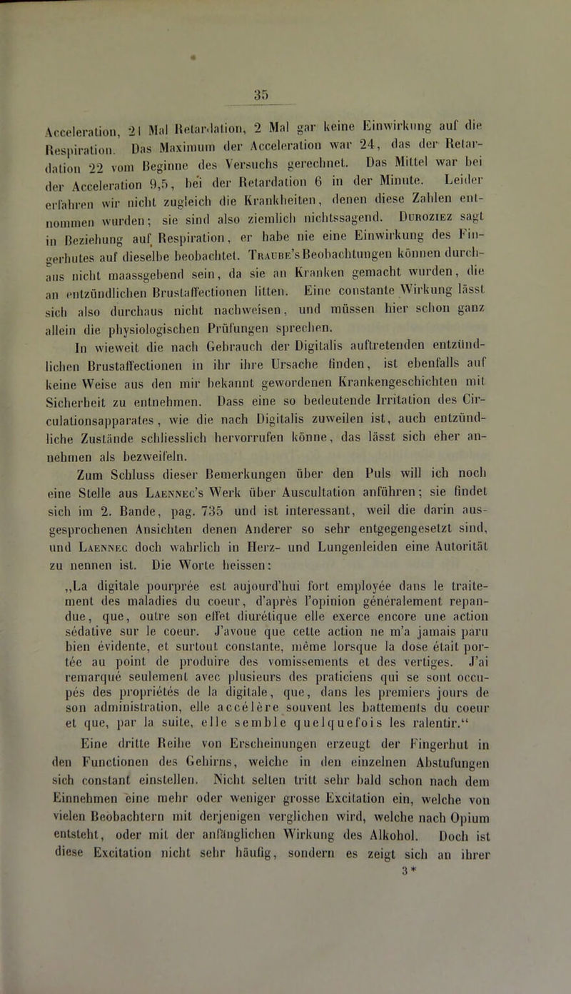 3r> Acceleration, 21 Mal Retardation, 2 Mal gar keine Einwirkung auf die Respiration. Das Maximum der Acceleration war 24, »las der Retar- dation 22 vom Beginne des Versuchs gerechnet. Das Mittel war bei der Acceleration 9,5, bei der Retardation (i in der Minute. Leider erfahren wir nicht zugleich die Krankheiten, denen diese Zahlen ent- nommen wurden; sie sind als.» ziemlich nichtssagend. Duroziez sagt ,i, Beziehung auf Respiration, er habe nie eine Einwirkung des Fin- gerhutes auf dieselbe beobachtet. Traube's Beobachtungen können durch- aus nicht maassgebend sein, da sie an Kranken gemacht wurden, die au entzündlichen Brustaffectionen litten. Eine constante Wirkung lässt sich also durchaus nicht nachweisen, und müssen hier schon ganz allein die physiologischen Prüfungen sprechen. In wieweit die nach Gebrauch der Digitalis auftretenden entzünd- lichen Brustaffectionen in ihr ihre Ursache finden, ist ebenfalls auf keine Weise aus den mir bekannt gewordenen Krankengeschichten mit Sicherheit zu entnehmen. Dass eine so bedeutende Irritation des Cir- culationsapparates, wie die nach Digitalis zuweilen ist, auch entzünd- liche Zustände schliesslich hervorrufen könne, das lässt sich eher an- nehmen als bezweifeln. Zum Schluss dieser Bemerkungen über den Puls will ich noch eine Stelle aus Laennec's Werk über Auscultation anführen; sie findet sich im 2. Bande, pag. 735 und ist interessant, weil die darin aus- gesprochenen Ansichten denen Anderer so sehr entgegengesetzt sind, und Laennec doch wahrlich in Herz- und Lungenleiden eine Autorität zu nennen ist. Die Worte heissen: „La digitale pourpree est aujourd'hui fort employee dans le traite- ment des maladies du coeur, d'apres l'opinion generalement repan- due, que, outre son eilet diuretique eile exerce encore une action sedative sur le coeur. J'avoue que cetle action ne m'a jamais päru bien evidente, et surtout. constante, meine lorsque la dose etait por- lee au point de produire des vomissements et des vertiges. J'ai remarque seulemenl avec plusieurs des praticiens qui se sont occu- pes des proprietes de la digitale, que, dans [es premiers jours de son administration, eile accelere souvent les battements du coeur et que, par la suite, eile semble quelquefois les ralentir. Eine dritte Reihe von Erscheinungen erzeugt der Eingerhut in den Functionen des Gehirns, welche in den einzelnen Abstufungen sich constanl einstellen. Nicht selten tritt sehr bald schon nach dem Einnehmen eine mehr oder weniger grosse Excitation ein, welche von vielen Beobachtern mit derjenigen verglichen wird, welche nach Opium entsteht, oder mit der anfänglichen Wirkung des Alkohol. Doch ist diese Excitation nicht sehr häufig, sondern es zeigt sich an ihrer 3*