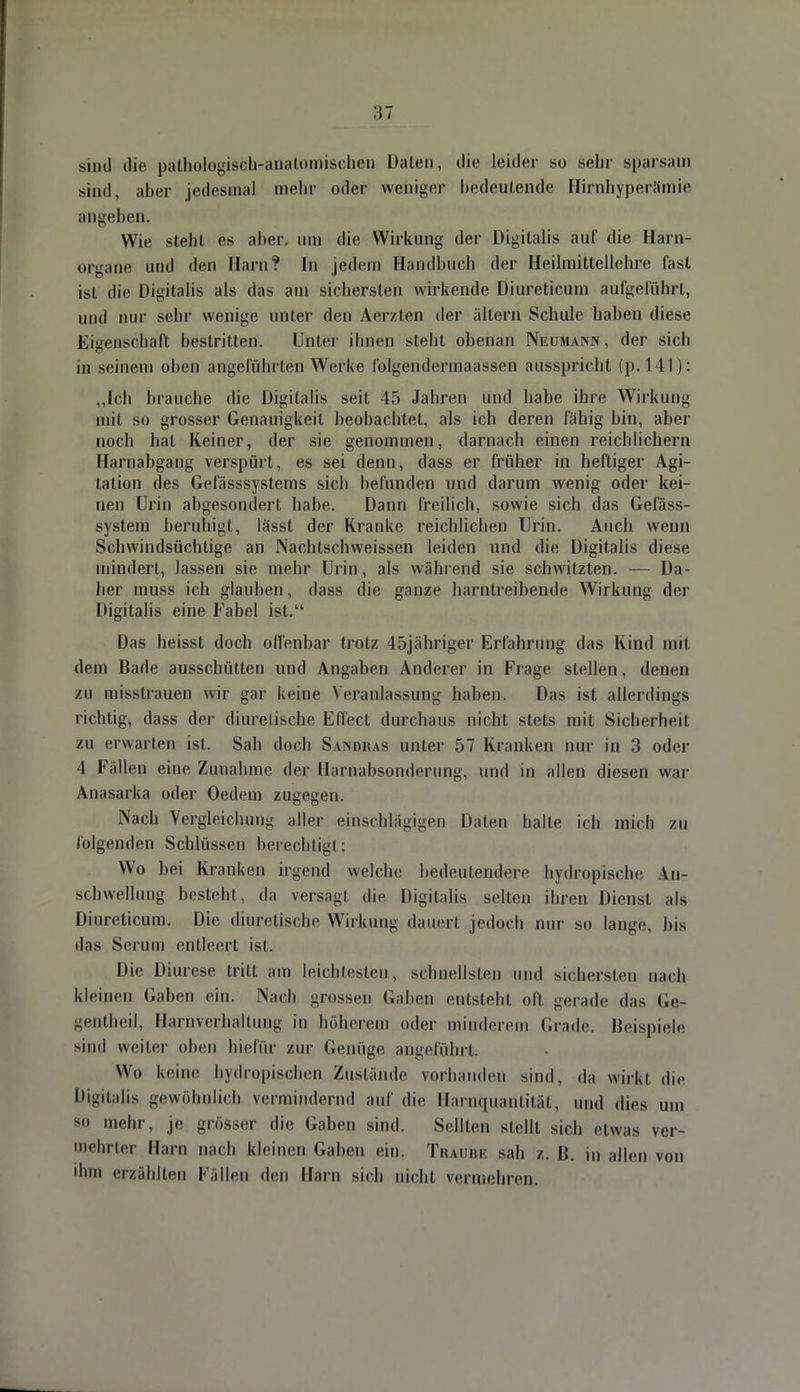 sind die pathologisch-anatomischen Daten, die leider so sehr sparsam sind, aber jedesmal mehr oder weniger bedeutende Hirnhyperämie angeben. Wie steht es aber, um die Wirkung der Digitalis auf die Harn- organe und den Harn? In jedem Handbuch der Heilmittcllehre fast ist die Digitalis als das am sichersten wirkende Diureticum aufgeführt, und nur sehr wenige unter den Aerzten der altern Schule haben diese Eigenschaft bestritten. Unter ihnen steht obenan Neumann, der sich in seinem oben angeführten Werke I'olgendermaassen ausspricht (p. 141): „Ich brauche die Digitalis seit 45 Jahren und habe ihre Wirkung mit so grosser Genauigkeit beobachtet, als ich deren fähig bin, aber noch hat Keiner, der sie genommen, darnach einen reichlichem Harnabgang verspürt, es sei denn, dass er früher in heftiger Agi- tation des Gefässsystems sich befunden und darum wenig oder kei- nen Urin abgesondert habe. Dann freilich, sowie sich das Gefäss- system beruhigt, lässt der Kranke reichlichen Urin. Auch wenn Schwindsüchtige an Nachtschweissen leiden und die Digitalis diese mindert, lassen sie mehr Urin, als wählend sie schwitzten. — Da- her muss ich glauben, dass die ganze harntreibende Wirkung der Digitalis eine Fabel ist. Das heisst doch offenbar trotz 45jähriger Erfahrung das Kind mit dem Bade ausschütten und Angaben Anderer in Frage stellen, denen zu misstrauen wir gar keine Veranlassung haben. Das ist allerdings richtig, dass der diurelische Effect durchaus nicht stets mit Sicherheit zu erwarten ist. Sah doch Sandras unter 57 Kranken nur in 3 oder 4 Fällen eine Zunahme der Harnabsonderung, und in allen diesen war Anasarka oder Oedem zugegen. Nach Vergleichung aller einschlägigen Halen halle ich mich zu folgenden Schlüssen berechtigt: Wo hei Kranken irgend welche bedeutendere bydropTsche An- schwellung besteht, da versagt die Digitalis selten ihren Dienst als Diureticum. Die diuretische Wirkung dauert jedoch nur so lange, bis das Serum entleert ist. Die Diurese tritt am leichtesten, schnellsten und sichersten nach kleinen Gaben ein. Nach grossen (laben entsteht oft gerade das Ge- gentheil, Harnverhaltung in höherem oder minderem Grade. Beispiele sind weiter oben hiefür zur Genüge angeführt Wo keine bydropischen Zustände vorhanden sind, da wirkt die Digitalis gewöhnlich vermindernd auf die Harnquantität, und dies um so mehr, je grösser die Gaben sind. Seilten stellt sich etwas ver- mehrter Harn nach kleinen Gaben ein. Traube sah z. 15. in allen von ihm erzählten Fällen den Harn sich nicht vermehren.