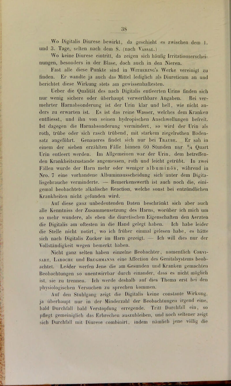 Wo Digitalis Djurese bewirkt, da geschieht es zwischen dem I. und 3. Tage, selten nach dem 8. (nach Vassal.) Wo keine Diurese eintritt, da zeigen sich häufig Irritationserschei- nungen, besonders in der Blase, doch auch in den Nieren. Fast alle diese Punkte sind in Withebing's Werke vereinigt zu linden. Er wandte ja auch das Mittel lediglich als Diurelicum an und berichtet diese Wirkung stets am gewissenhaftesten. Ueber die Qualität des nach Digitalis entleerten Urins finden sich nur wenig sichere oder überhaupt verwerthbare Angaben. Bei ver- mehrter Harnabsonderung ist der Urin klar und hell, wie nicht an- ders zu erwarten ist. Es ist das reine Wasser, welches dem Kranken entlliesst, und ihn von seinen hydropischen Anschwellungen befreit. Ist dagegen die Harnabsonderung vermindert, so wird der Urin als roth, trübe oder sich rasch trübend, mit starkem ziegelrothen Boden- satz angeführt. Genaueres findet sich nur bei Traube. Er sah in einem der sieben erzählten Fälle binnen 60 Stunden nur '/* Quart Urin entleert werden. Im Allgemeinen war der Urin, dem betreffen- den Krankheitszustande angemessen, roth und leicht getrübt. In zwei Fällen wurde der Harn mehr oder weniger albuminös, während in Nro. 7 eine vorhandene Albuminausscheidung sich unter dem Digita- lisgebrauche verminderte. — Bemerkenswerth ist auch noch die, eini- gemal beobachtete alkalische Reaction, welche sonst bei entzündlichen Krankheiten nicht gefunden wird. Auf diese ganz unbedeutenden Daten beschränkt sich aber auch alle Kenntniss der Zusammensetzung des Harns, worüber ich mich um so mehr wundere, als eben die diuretiseben Eigenschaften den Aerzten die Digitalis am öftesten in die Hand gelegt haben. Ich habe leider die Stelle nicht notirt, wo ich früher einmal gelesen habe, es hätte sich nach Digitalis Zucker im Harn gezeigt. - Ich will dies nur der Vollständigkeit wegen bemerkt haben. Nicht ganz selten haben einzelne Beobachter, namentlich Coitvi- saut, Laroche und Brughman.ns eine Affeclion des Genitalsystems beob- achtet. Leider werfen Jene die am Gesunden und Kranken gemachten Beobachtungen so unentwirrbar durch einander, dass es nicht möglich ist, sie zu trennen. Ich werde deshalb auf dies Thema erst bei den physiologischen Versuchen zu sprechen kommen. Auf den Stuhlgang zeigt die Digitalis keine conslanle Wirkung, ja überhaupt nur in der Minderzahl der Beobachtungen irgend eine, bald Durchfall bald Verstopfung erregende. Tritt Durchfall ein, so pflegt gemeiniglich das Erbrechen auszubleiben, und noch seltener zeig« sich Durchfall mit Diurese combinirt. indem nämlich jene völlig die