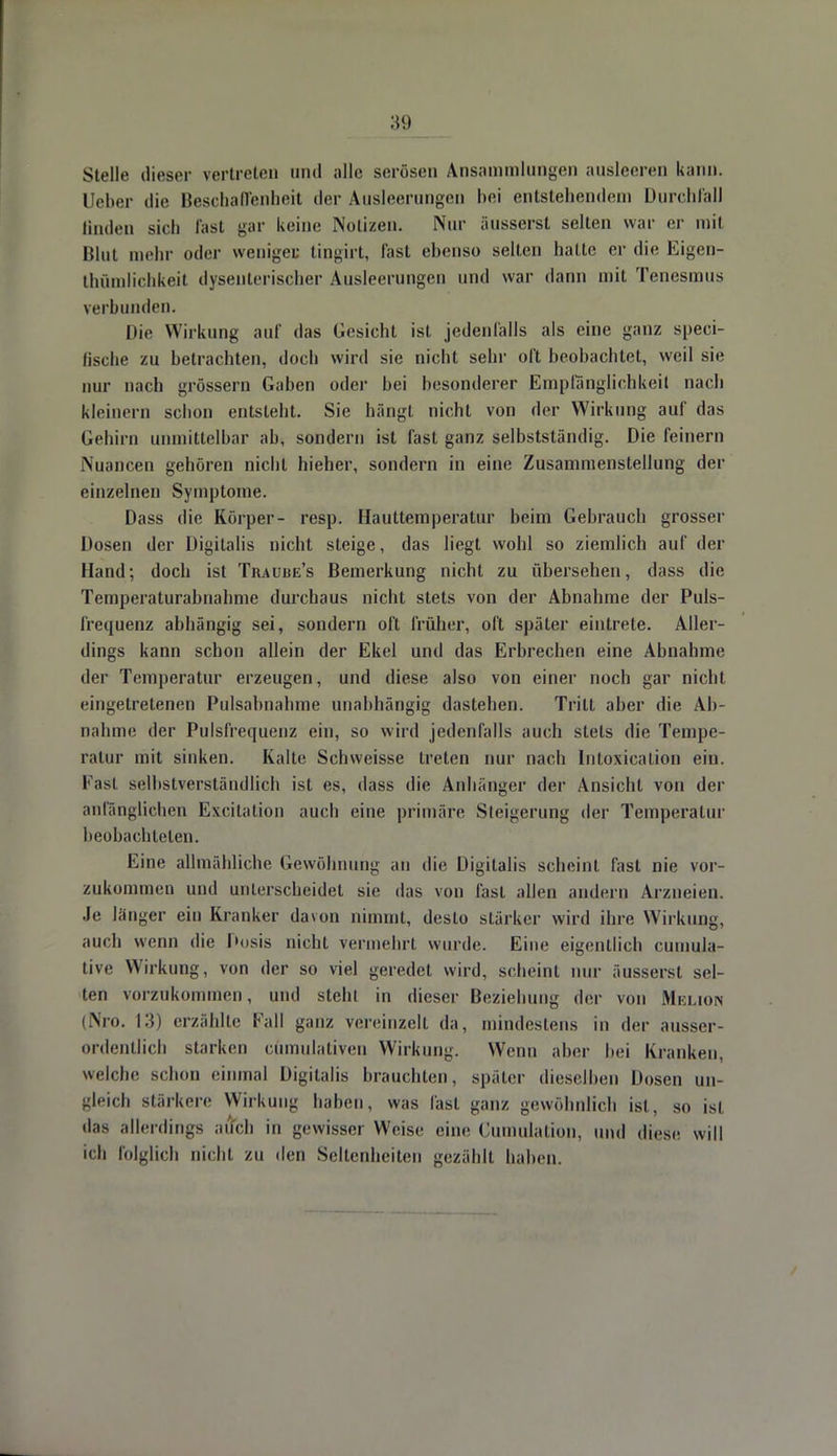 Stelle dieser vertreten und alle serösen Ansammlungen ausleeren kann. Heber die Beschaffenheit der Ausleerungen hei entstehenden) Durchfall linden sich fast gar keine Notizen. Nur äusserst selten war er mit Blut mehr oder weniges tingirt, fast ebenso selten hatte er die Eigen- tümlichkeit dysenterischer Ausleerungen und war dann mit Tenesmus \erbunden. Die Wirkung auf das Gesicht ist jedenfalls als eine ganz speci- ßsche zu betrachten, doch wird sie nicht sehr oft beobachtet, weil sie nur nach grössern Gaben oder bei besonderer Empfänglichkeit nach kleinem schon entsteht. Sie hängt nicht von der Wirkung auf das Gehirn unmittelbar ab, sondern ist fast ganz selbstständig. Die feinern Nuancen gehören nicht hieher, sondern in eine Zusammenstellung der einzelnen Symptome. Dass die Körper- resp. Hauttemperatur beim Gebrauch grosser Dosen der Digitalis nicht steige, das liegt wohl so ziemlich auf der Hand; doch ist Tiuuue's Bemerkung nicht zu übersehen, dass die Temperaturabnahme durchaus nicht stets von der Abnahme der Puls- frequenz abhängig sei, sondern oft früher, oft später eintrete. Aller- dings kann schon allein der Ekel und das Erbrechen eine Abnahme der Temperatur erzeugen, und diese also von einer noch gar nicht eingetretenen Pulsabnahme unabhängig dastehen. Tritt aber die Ab- nahme der Pulsfrequenz ein, so wird jedenfalls auch stets die Tempe- ratur mit sinken. Kalte Schweisse treten nur nach Intoxication ein. Fas1 selbstverständlich ist es, dass die Anhänger der Ansicht von der anfänglichen Excitation auch eine primäre Steigerung der Temperatur beobachteten. Eine allmähliche Gewöhnung an die Digitalis scheint fast nie vor- zukommen und unterscheidet sie das von fast allen andern Arzneien. Je länger ein Kranker davon nimmt, desto stärker wird ihre Wirkung, auch wenn die Dosis nicht vermehrt wurde. Eine eigentlich cumula- tive Wirkung, von der so viel geredet wird, scheint nur äusserst sel- ten vorzukommen, und stein in dieser Beziehung der von Melion (Nro. 13) erzählte Fall ganz vereinzelt da, mindestens in der ausser- ordentlich starken cümulativen Wirkung. Wenn aber bei Kranken, welche schon einmal Digitalis brauchten, später dieselben Dosen un- gleich stärkere Wirkung haben, was fast ganz gewöhnlich ist, so ist das allerdings auch in gewisser Weise eine Cumulation, und diese will ich folglich nicht zu den Seltenheiten gezählt haben.
