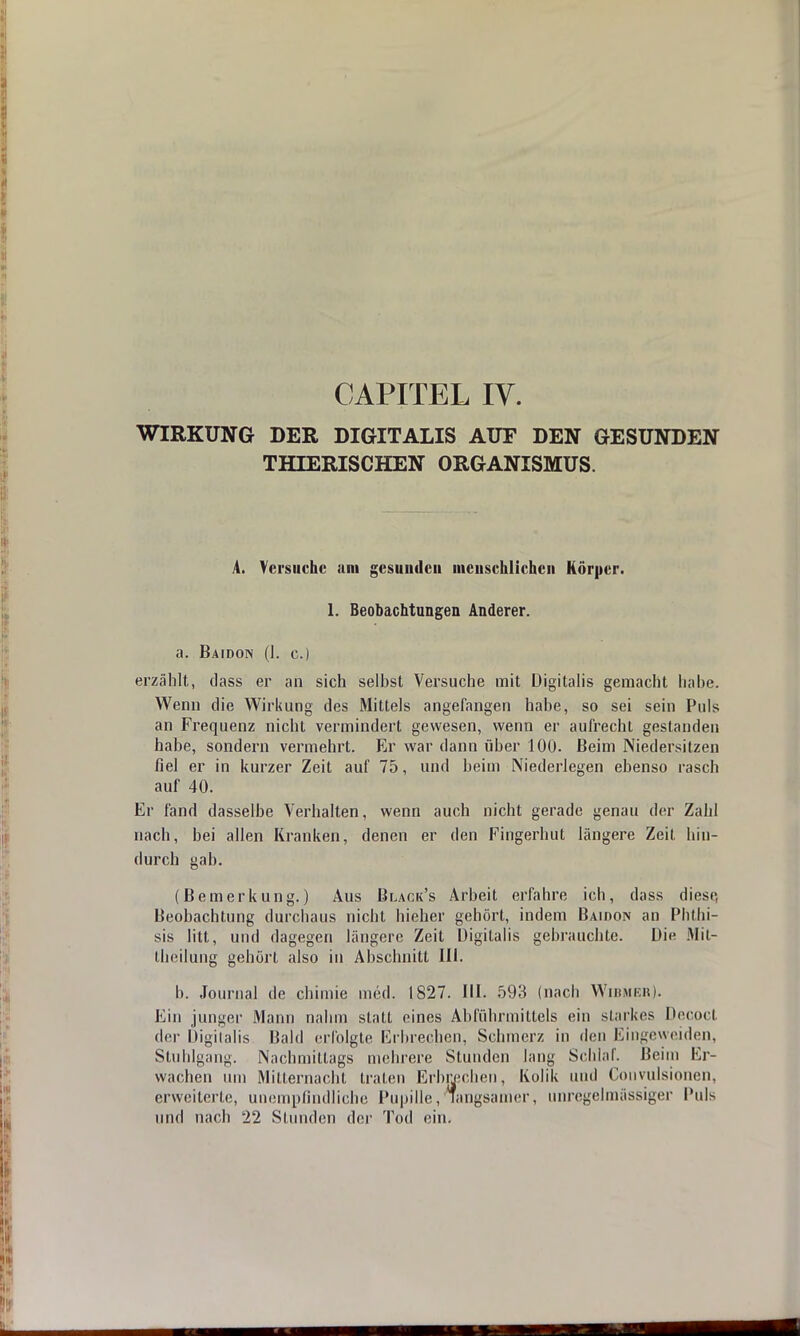 CAPITEL IV. WIRKUNG DER DIGITALIS AUF DEN GESUNDEN THIERISCHEN ORGANISMUS. A. Versuche am gesunden menschlichen Körper. 1. Beobachtungen Anderer. a. Baidon (I. c.) erzählt, dass er an sich selbst Versuche mit Digitalis gemacht habe. Wenn die Wirkung des Mittels angefangen habe, so sei sein Puls an Frequenz nicht vermindert gewesen, wenn er aufrecht gestanden habe, sondern vermehrt. Er war dann über 100. Beim Niedersitzen fiel er in kurzer Zeit auf 75, und beim Niederlegen ebenso rasch auf 40. Er fand dasselbe Verhalten, wenn auch nicht gerade genau der Zahl nach, bei allen Kranken, denen er den Fingerhut längere Zeit hin- durch gab. (Bemerkung.) Aus Black's Arbeit erfahre ich, dass diese, Beobachtung durchaus nicht bieher gehört, indem Baioon an Phthi- sis litt, und dagegen längere Zeit Digitalis gehrauchte. Die Mn- theilung gehört also in Abschnitt III. 1). Journal de chimie med. 1827. III. 593 (nach Wibmbr). Ein junger Mann nahm statt eines Abführmittels ein starkes Decocl der Digitalis Bald erfolgte Erbrechen, Schmerz in den Eingeweiden, Stuhlgang. Nachmittags mehrere Stunden lang Schlaf. Beim Er- wachen um Mitternacht traten Erbrechen, Kolik und Convulsionen, erweiterte, unempfindliche Pupille, langsamer, unregelmässiger Puls und nach 22 Stunden der Tod ein.